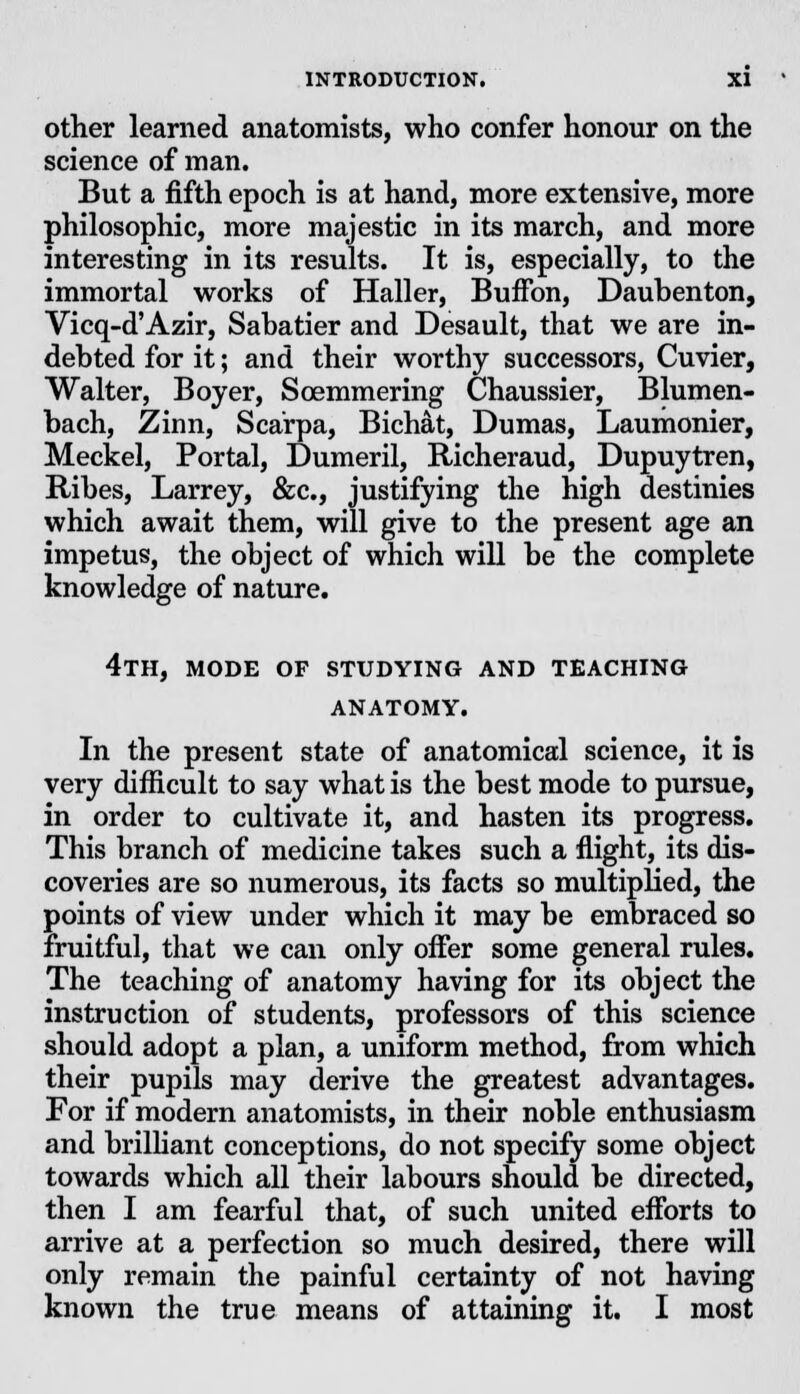 other learned anatomists, who confer honour on the science of man. But a fifth epoch is at hand, more extensive, more philosophic, more majestic in its march, and more interesting in its results. It is, especially, to the immortal works of Haller, Buffon, Daubenton, Vicq-d'Azir, Sabatier and Desault, that we are in- debted for it; and their worthy successors, Cuvier, Walter, Boyer, Soemmering Chaussier, Blumen- bach, Zinn, Scarpa, Bichat, Dumas, Laumonier, Meckel, Portal, Dumeril, Richeraud, Dupuytren, Ribes, Larrey, &c, justifying the high destinies which await them, will give to the present age an impetus, the object of which will be the complete knowledge of nature. 4th, mode of studying and teaching ANATOMY. In the present state of anatomical science, it is very difficult to say what is the best mode to pursue, in order to cultivate it, and hasten its progress. This branch of medicine takes such a flight, its dis- coveries are so numerous, its facts so multiplied, the points of view under which it may be embraced so fruitful, that we can only offer some general rules. The teaching of anatomy having for its object the instruction of students, professors of this science should adopt a plan, a uniform method, from which their pupils may derive the greatest advantages. For if modern anatomists, in their noble enthusiasm and brilliant conceptions, do not specify some object towards which all their labours should be directed, then I am fearful that, of such united efforts to arrive at a perfection so much desired, there will only remain the painful certainty of not having known the true means of attaining it. I most