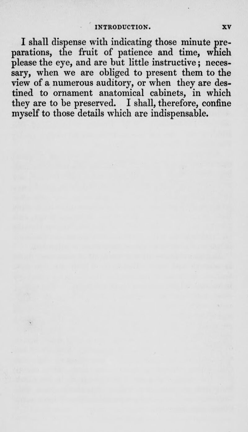 I shall dispense with indicating those minute pre- parations, the fruit of patience and time, which please the eye, and are but little instructive; neces- sary, when we are obliged to present them to the view of a numerous auditory, or when they are des- tined to ornament anatomical cabinets, in which they are to be preserved. I shall, therefore, confine myself to those details which are indispensable.