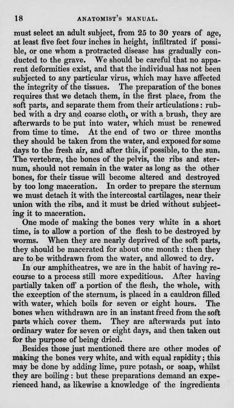 must select an adult subject, from 25 to 30 years of age, at least five feet four inches in height, infiltrated if possi- ble, or one whom a protracted disease has gradually con- ducted to the grave. We should be careful that no appa- rent deformities exist, and that the individual has not been subjected to any particular virus, which may have affected the integrity of the tissues. The preparation of the bones requires that we detach them, in the first place, from the soft parts, and separate them from their articulations: rub- bed with a dry and coarse cloth» or with a brush, they are afterwards to be put into water, which must be renewed from time to time. At the end of two or three months they should be taken from the water, and exposed for some days to the fresh air, and after this, if possible, to the sun. The vertebras, the bones of the pelvis, the ribs and ster- num, should not remain in the water as long as the other bones, for their tissue will become altered and destroyed by too long maceration. In order to prepare the sternum we must detach it with the intercostal cartilages, near their union with the ribs, and it must be dried without subject- ing it to maceration. One mode of making the bones very white in a short time, is to allow a portion of the flesh to be destroyed by worms. When they are nearly deprived of the soft parts, they should be macerated for about one month : then they are to be withdrawn from the water, and allowed to dry. In our amphitheatres, we are in the habit of having re- course to a process still more expeditious. After having partially taken off a portion of the flesh, the whole, with the exception of the sternum, is placed in a cauldron filled with water, which boils for seven or eight hours. The bones when withdrawn are in an instant freed from the soft parts which cover them. They are afterwards put into ordinary water for seven or eight days, and then taken out for the purpose of being dried. Besides those just mentioned there are other modes of making the bones very white, and with equal rapidity; this may be done by adding lime, pure potash, or soap, whilst they are boiling: but these preparations demand an expe- rienced hand, as likewise a knowledge of the ingredients