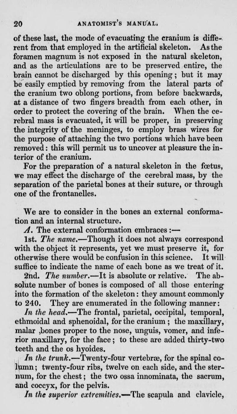 of these last, the mode of evacuating the cranium is diffe- rent from that employed in the artificial skeleton. As the foramen magnum is not exposed in the natural skeleton, and as the articulations are to be preserved entire, the brain cannot be discharged by this opening; but it may be easily emptied by removing from the lateral parts of the cranium two oblong portions, from before backwards, at a distance of two fingers breadth from each other, in order to protect the covering of the brain. When the ce- rebral mass is evacuated, it will be proper, in preserving the integrity of the meninges, to employ brass wires for the purpose of attaching the two portions which have been removed: this will permit us to uncover at pleasure the in- terior of the cranium. For the preparation of a natural skeleton in the foetus, we may effect the discharge of the cerebral mass, by the separation of the parietal bones at their suture, or through one of the frontanelles. We are to consider in the bones an external conforma- tion and an internal structure. A. The external conformation embraces:— 1st. The name.—Though it does not always correspond with the object it represents, yet we must preserve it, for otherwise there would be confusion in this science. It will suffice to indicate the name of each bone as we treat of it. 2nd. The number.—It is absolute or relative. The ab- solute number of bones is composed of all those entering into the formation of the skeleton: they amount commonly to 240. They are enumerated in the following manner: In the head.—The frontal, parietal, occipital, temporal, ethmoidal and sphenoidal, for the cranium ; the maxillary, malar ,bones proper to the nose, unguis, vomer, and infe- rior maxillary, for the face; to these are added thirty-two teeth and the os hyoides. In the trunk.—Twenty-four vertebra, for the spinal co- lumn ; twenty-four ribs, twelve on each side, and the ster- num, for the chest; the two ossa innominata, the sacrum, and coccyx, for the pelvis. In the superior extremities.—The scapula and clavicle,