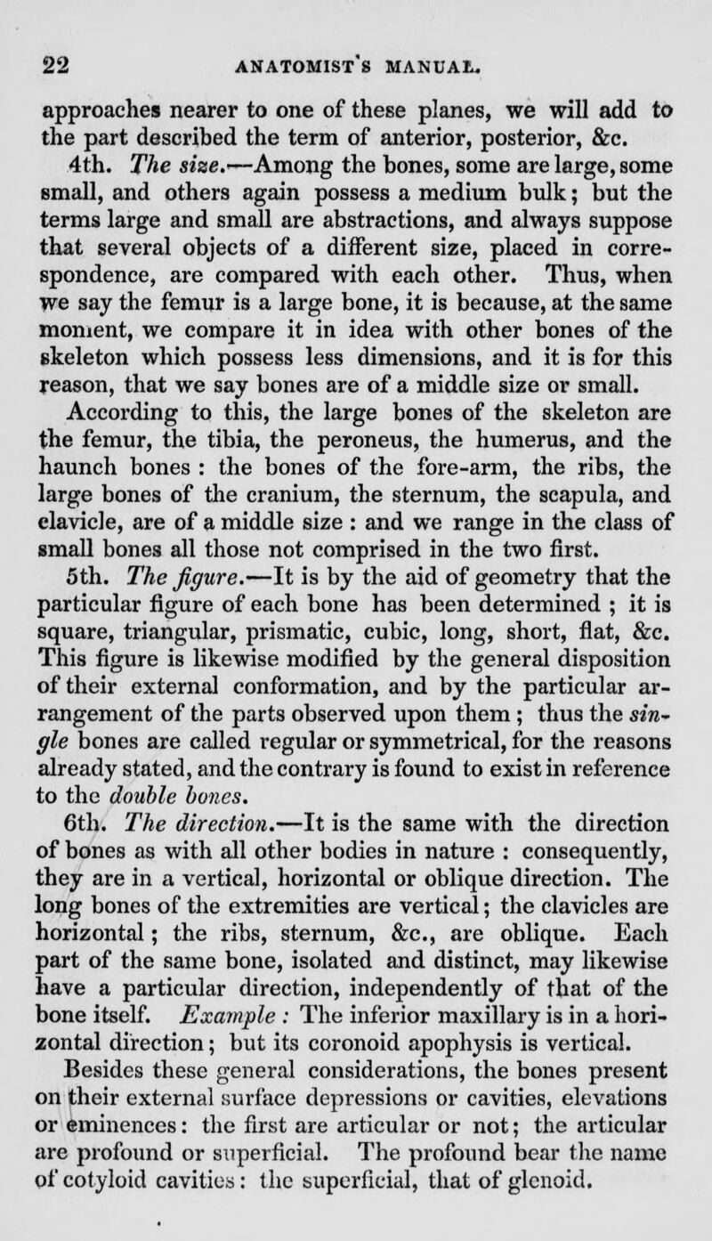 approaches nearer to one of these planes, we will add to the part described the term of anterior, posterior, &c. 4th. The size.-—Among the bones, some are large, some small, and others again possess a medium bulk; but the terms large and small are abstractions, and always suppose that several objects of a different size, placed in corre- spondence, are compared with each other. Thus, when we say the femur is a large bone, it is because, at the same moment, we compare it in idea with other bones of the skeleton which possess less dimensions, and it is for this reason, that we say bones are of a middle size or small. According to this, the large bones of the skeleton are the femur, the tibia, the peroneus, the humerus, and the haunch bones : the bones of the fore-arm, the ribs, the large bones of the cranium, the sternum, the scapula, and clavicle, are of a middle size : and we range in the class of small bones all those not comprised in the two first. 5th. The figure.—It is by the aid of geometry that the particular figure of each bone has been determined ; it is square, triangular, prismatic, cubic, long, short, flat, &c. This figure is likewise modified by the general disposition of their external conformation, and by the particular ar- rangement of the parts observed upon them ; thus the sin~ gle bones are called regular or symmetrical, for the reasons already stated, and the contrary is found to exist in reference to the double bones. 6th. The direction.—It is the same with the direction of bones as with all other bodies in nature : consequently, they are in a vertical, horizontal or oblique direction. The long bones of the extremities are vertical; the clavicles are horizontal; the ribs, sternum, &c, are oblique. Each part of the same bone, isolated and distinct, may likewise have a particular direction, independently of that of the bone itself. Example : The inferior maxillary is in a hori- zontal direction; but its coronoid apophysis is vertical. Besides these general considerations, the bones present on their external surface depressions or cavities, elevations or eminences: the first are articular or not; the articular are profound or superficial. The profound bear the name of cotyloid cavities: the superficial, that of glenoid.