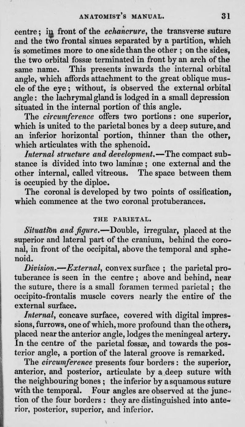 centre; in front of the echancrure, the transverse suture and the two frontal sinues separated by a partition, which is sometimes more to one side than the other ; on the sides, the two orbital fossae terminated in front by an arch of the same name. This presents inwards the internal orbital angle, which affords attachment to the great oblique mus- cle of the eye; without, is observed the external orbital angle: the lachrymal gland is lodged in a small depression situated in the internal portion of this angle. The circumference offers two portions: one superior, which is united to the parietal bones by a deep suture, and an inferior horizontal portion, thinner than the other, which articulates with the sphenoid. Internal structure and development,—The compact sub- stance is divided into two laminae ; one external and the other internal, called vitreous. The space between them is occupied by the diploe. The coronal is developed by two points of ossification, which commence at the two coronal protuberances. THE PARIETAL. Situation and figure.—Double, irregular, placed at the superior and lateral part of the cranium, behind the coro- nal, in front of the occipital, above the temporal and sphe- noid. Division.—External, convex surface ; the parietal pro- tuberance is seen in the centre; above and behind, near the suture, there is a small foramen termed parietal; the occipito-frontalis muscle covers nearly the entire of the external surface. Internal, concave surface, covered with digital impres- sions, furrows, one of which, more profound than the others, placed near the anterior angle, lodges the meningeal artery. In the centre of the parietal fossae, and towards the pos- terior angle, a portion of the lateral groove is remarked. The circumference presents four borders: the superior, anterior, and posterior, articulate by a deep suture with the neighbouring bones ; the inferior by a squamous suture with the temporal. Four angles are observed at the junc- tion of the four borders : they are distinguished into ante- rior, posterior, superior, and inferior.