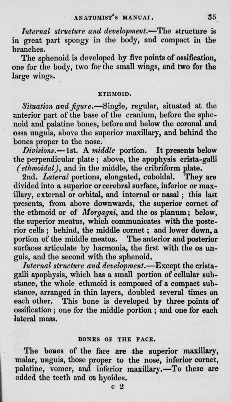 Internal structure and development.—The structure is in great part spongy in the body, and compact in the branches. The sphenoid is developed by five points of ossification, one for the body, two for the small wings, and two for the large wings. ETHMOID. Situation and figure.—Single, regular, situated at the anterior part of the base of the cranium, before the sphe- noid and palatine bones, before and below the coronal and ossa unguis, above the superior maxillary, and behind the bones proper to the nose. Divisions.—1st. A middle portion. It presents below the perpendicular plate ; above, the apophysis crista-galli (ethmoidal), and in the middle, the cribriform plate. 2nd. Lateral portions, elongated, cuboidal. They are divided into a superior or cerebral surface, inferior or max- illary, external or orbital, and internal or nasal; this last presents, from above downwards, the superior cornet of the ethmoid or of Morgagni, and the os planum; below, the superior meatus, which communicates with the poste- rior cells ; behind, the middle cornet; and lower down, a portion of the middle meatus. The anterior and posterior surfaces articulate by harmonia, the first with the os un- guis, and the second with the sphenoid. Internal structure and development.—Except the crista- galli apophysis, which has a small portion of cellular sub- stance, the whole ethmoid is composed of a compact sub- stance, arranged in thin layers, doubled several times on each other. This bone is developed by three points of ossification; one for the middle portion ; and one for each lateral mass. BONES OF THE FACE. The bones of the face are the superior maxillary, malar, unguis, those proper to the nose, inferior cornet, palatine, vomer, and inferior maxillary.—To these are added the teeth and os hyoides.