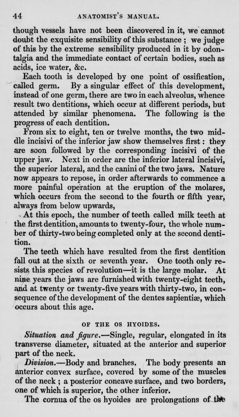 though vessels have not been discovered in it, we cannot doubt the exquisite sensibility of this substance ; we judge of this by the extreme sensibility produced in it by odon- talgia and the immediate contact of certain bodies, such as acids, ice water, &c. Each tooth is developed by one point of ossification, called germ. By a singular effect of this development, instead of one germ, there are two in each alveolus, whence result two dentitions, which occur at different periods, but attended by similar phenomena. The following is the progress of each dentition. From six to eight, ten or twelve months, the two mid- dle incisivi of the inferior jaw show themselves first: they are soon followed by the corresponding incisivi of the upper jaw. Next in order are the inferior lateral incisivi, the superior lateral, and the canini of the two jaws. Nature now appears to repose, in order afterwards to commence a more painful operation at the eruption of the molares, which occurs from the second to the fourth or fifth year, always from below upwards, . At this epoch, the number of teeth called milk teeth at the first dentition, amounts to twenty-four, the whole num- ber of thirty-two being completed only at the second denti- tion. The teeth which have resulted from the first dentition fall out at the sixth or seventh year. One tooth only re- sists this species of revolution—it is the large molar. At nine years the jaws are furnished with twenty-eight teeth, and at twenty or twenty-five years with thirty-two, in con- sequence of the development of the dentes sapientiae, which occurs about this age. OF THE OS HYOIDES. Situation and figure.—Single, regular, elongated in its transverse diameter, situated at the anterior and superior part of the neck. Division.—Body and branches. The body presents an anterior convex surface, covered by some of the muscles of the neck ; a posterior concave surface, and two borders, one of which is superior, the other inferior. The cornua of the os hyoides are prolongations of life