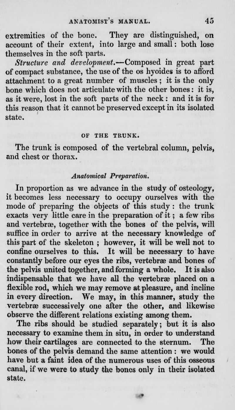 extremities of the bone. They are distinguished, on account of their extent, into large and small: both lose themselves in the soft parts. Structure and development.—Composed in great part of compact substance, the use of the os hyoides is to afford attachment to a great number of muscles ; it is the only bone which does not articulate with the other bones: it is, as it were, lost in the soft parts of the neck : and it is for this reason that it cannot be preserved except in its isolated state. OF THE TRUNK. The trunk is composed of the vertebral column, pelvis, and chest or thorax. Anatomical Preparation. In proportion as we advance in the study of osteology, it becomes less necessary to occupy ourselves with the mode of preparing the objects of this study : the trunk exacts very little care in the preparation of it; a few ribs and vertebrae, together with the bones of the pelvis, will suffice in order to arrive at the necessary knowledge of this part of the skeleton ; however, it will be well not to confine ourselves to this. It will be necessary to have constantly before our eyes the ribs, vertebrae and bones of the pelvis united together, and forming a whole. It is also indispensable that we have all the vertebras placed on a flexible rod, which we may remove at pleasure, and incline in every direction. We may, in this manner, study the vertebrae successively one after the other, and likewise observe the different relations existing among them. The ribs should be studied separately; but it is also necessary to examine them in situ, in order to understand how their cartilages are connected to the sternum. The bones of the pelvis demand the same attention : we would have but a faint idea of the numerous uses of this osseous canal, if we were to study the bones only in their isolated state.