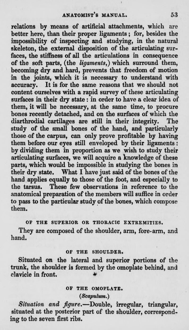 relations by means of artificial attachments, which are better here, than their proper ligaments ; for, besides the impossibility of inspecting and studying, in the natural skeleton, the external disposition of the articulating sur- faces, the stiffness of all the articulations in consequence of the soft parts, (the ligaments,) which surround them, becoming dry and hard, prevents that freedom of motion in the joints, which it is necessary to understand with accuracy. It is for the same reasons that we should not content ourselves with a rapid survey of these articulating surfaces in their dry state: in order to have a clear idea of them, it will be necessary, at the same time, to procure bones recently detached, and on the surfaces of which the diarthrodial cartilages are still in their integrity. The study of the small bones of the hand, and particularly those of the carpus, can only prove profitable by having them before our eyes still enveloped by their ligaments : by dividing them in proportion as we wish to study their articulating surfaces, we will acquire a knowledge of these parts, which would be impossible in studying the bones in their dry state. What I have just said of the bones of the hand applies equally to those of the foot, and especially to the tarsus. These few observations in reference to the anatomical preparation of the members will suffice in order to pass to the particular study of the bones, which compose them. OF THE SUPERIOR OR THORACIC EXTREMITIES. They are composed of the shoulder, arm, fore-arm, and hand. OF THE SHOULDER. Situated on the lateral and superior portions of the trunk, the shoulder is formed by the omoplate behind, and clavicle in front. * OF THE OMOPLATE. (Scapulum.) Situation and figure.—Double, irregular, triangular, situated at the posterior part of the shoulder, correspond- ing to the seven first ribs.