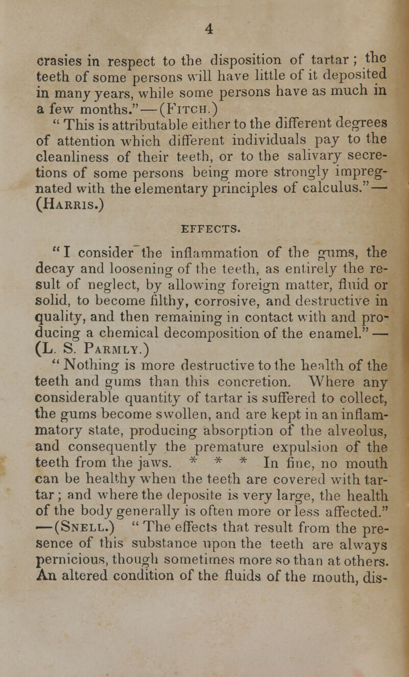 crasies in respect to the disposition of tartar; the teeth of some persons will have little of it depositee in many years, while some persons have as much in a few months. — (Fitch.)  This is attributable either to the different degrees of attention which different individuals pay to the cleanliness of their teeth, or to the salivary secre- tions of some persons being more strongly impreg- nated with the elementary principles of calculus. — (Harris.) EFFECTS.  I consider the inflammation of the gums, the decay and loosening of the teeth, as entirely the re- sult of neglect, by allowing foreign matter, fluid or solid, to become filthy, corrosive, and destructive in quality, and then remaining in contact with and pro- ducing a chemical decomposition of the enamel. — (L. S. Parmly.)  Nothing is more destructive to the health of the teeth and gums than this concretion. Where any considerable quantity of tartar is suffered to collect, the gums become swollen, and are kept in an inflam- matory state, producing absorption of the alveolus, and consequently the premature expulsion of the teeth from the jaws. * * * In fine, no mouth can be healthy when the teeth are covered with tar- tar ; and where the deposite is very large, the health of the body generally is often more or less affected. — (Snell.)  The effects that result from the pre- sence of this substance upon the teeth are always pernicious, though sometimes more so than at others. An altered condition of the fluids of the mouth, dis-