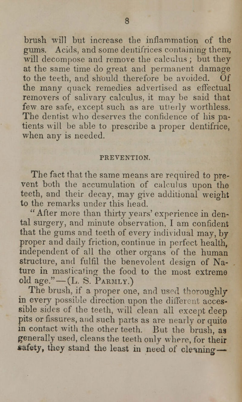 brush will but increase the inflammation of the gums. Acids, and some dentifrices containing them, will decompose and remove the calculus ; but they at the same time do great and permanent damage to the teeth, and should therefore be avoided. Of the many quack remedies advertised as effectual removers of salivary calculus, it may be said that few are safe, except such as are utterly worthless. The denlist who deserves the confidence of his pa- tients will be able to prescribe a proper dentifrice, when any is needed. PREVENTION. The fact that the same means are required to pre- vent both the accumulation of calculus upon the teeth, and their decay, may give additional weight to the remarks under this head.  After more than thirty years' experience in den- tal surgery, and minute observation, I am confident that the gums and teeth of every individual may, by proper and daily friction, continue in perfect health, independent of all the other organs of the human structure, and fulfil the benevolent design of Na- ture in masticating the food to the most extreme old age.—(L. S. Parmly.) The brush, if a proper one, and used thoroughly in every possible direction upon the different acces- sible sides of the teeth, will clean all except deep pits or fissures, and such parts as are nearly or quite in contact with the other teeth. But the brush, as generally used, cleans the teeth only where, for their safety, they stand the least in need of cleaning—