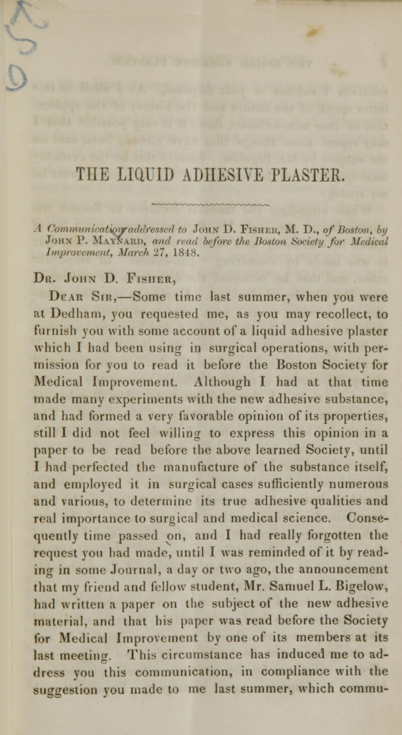 THE LIQUID ADHESIVE PLASTER. I Communicatiipraddresaed to Joan I). Fisher, M. D., of Boston, by John 1'. Matnabd, and read before the Boston Society for Medical Improvement, Man-h 27, 1848. Du. John D. Fisher, Dear Sir,—Some time last summer, when you were at Dedham, you requested me, as you may recollect, to furnish you with some account of a liquid adhesive plaster which f had been using in surgical operations, with per- mission for you to read it before the Boston Society for Medical Improvement. Although I had at that time made many experiments with the new adhesive substance, and had formed a very favorable opinion of its properties, still I did not feel willing to express this opinion in a paper to be read before the above learned Society, until I had perfected the manufacture of the substance itself, and employed it in surgical cases sufficiently numerous and various, to determine its true adhesive qualities and real importance to surgical and medical science. Conse- quently time passed on, and I had really forgotten the request you had made, until I was reminded of it by read- ing in some Journal, a day or two ago, the announcement that my friend and fellow student, Mr. Samuel L. Bigelow, had written a paper on the subject of the new adhesive material, and that his paper was read before the Society for Medical Improvement by one of its members at its last meeting. This circumstance has induced me to ad- dress you this communication, in compliance with the suggestion you made to me last summer, which commu-