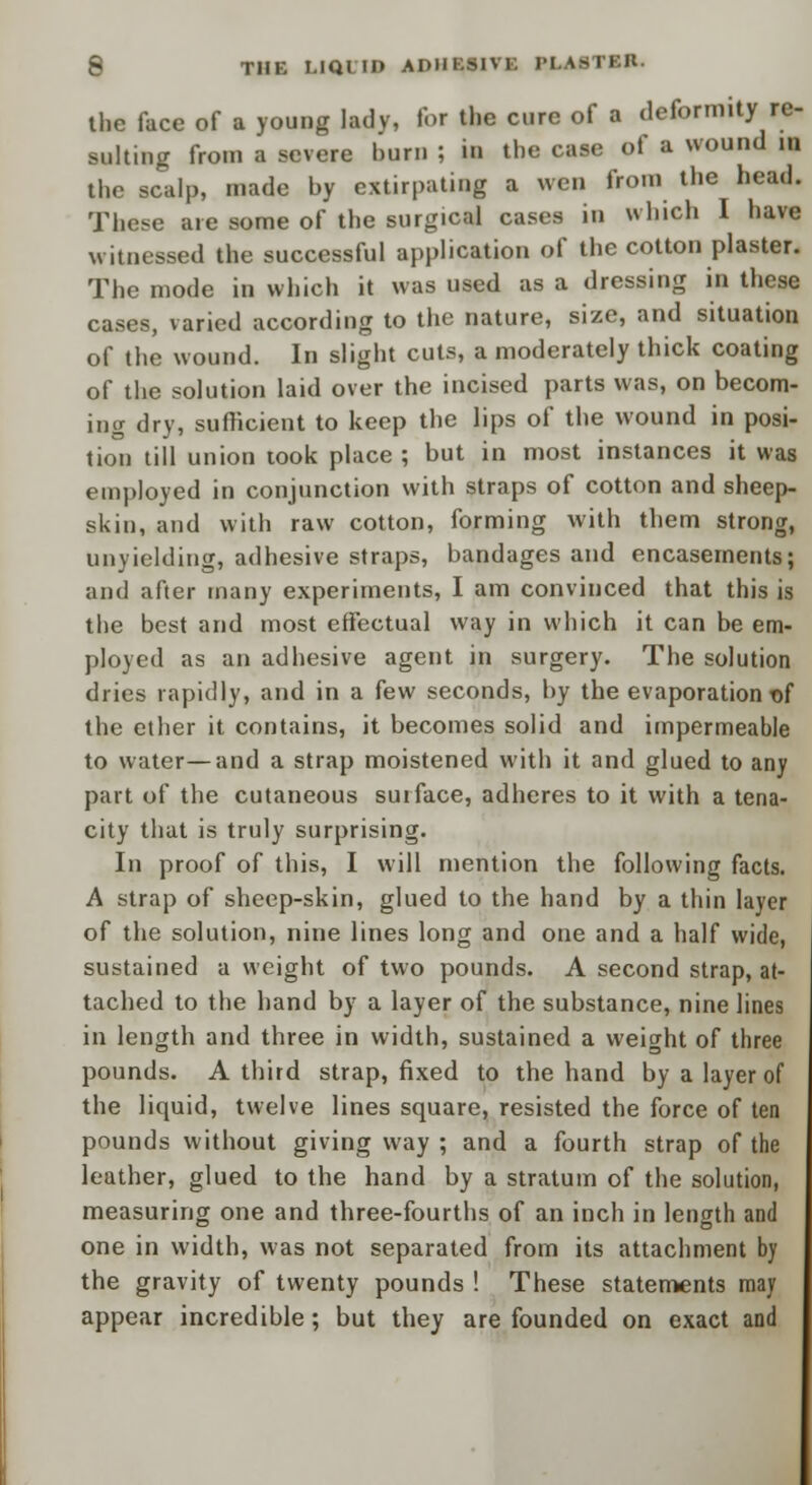 the face of a young lady, lor the cure of a deformity re- sulting from a severe burn ; in the case of a wound in the scalp, made by extirpating a wen from the head. These are some of the surgical cases in which I have witnessed the successful application of the cotton plaster. The mode in which it was used as a dressing in these cases, varied according to the nature, size, and situation of the wound. In slight cuts, a moderately thick coating of the solution laid over the incised parts was, on becom- ing dry, sufficient to keep the lips of the wound in posi- tion till union took place ; but in most instances it was employed in conjunction with straps of cotton and sheep- skin, and with raw cotton, forming with them strong, unyielding, adhesive straps, bandages and encasements; and after many experiments, I am convinced that this is the best and most effectual way in which it can be em- ployed as an adhesive agent in surgery. The solution dries rapidly, and in a few seconds, by the evaporation t>f the ether it contains, it becomes solid and impermeable to water—and a strap moistened with it and glued to any part of the cutaneous sutface, adheres to it with a tena- city that is truly surprising. In proof of this, I will mention the following facts. A strap of sheep-skin, glued to the hand by a thin layer of the solution, nine lines long and one and a half wide, sustained a weight of two pounds. A second strap, at- tached to the hand by a layer of the substance, nine lines in length and three in width, sustained a weight of three pounds. A third strap, fixed to the hand by a layer of the liquid, twelve lines square, resisted the force of ten pounds without giving way ; and a fourth strap of the leather, glued to the hand by a stratum of the solution, measuring one and three-fourths of an inch in length and one in width, was not separated from its attachment by the gravity of twenty pounds ! These statements may appear incredible; but they are founded on exact and