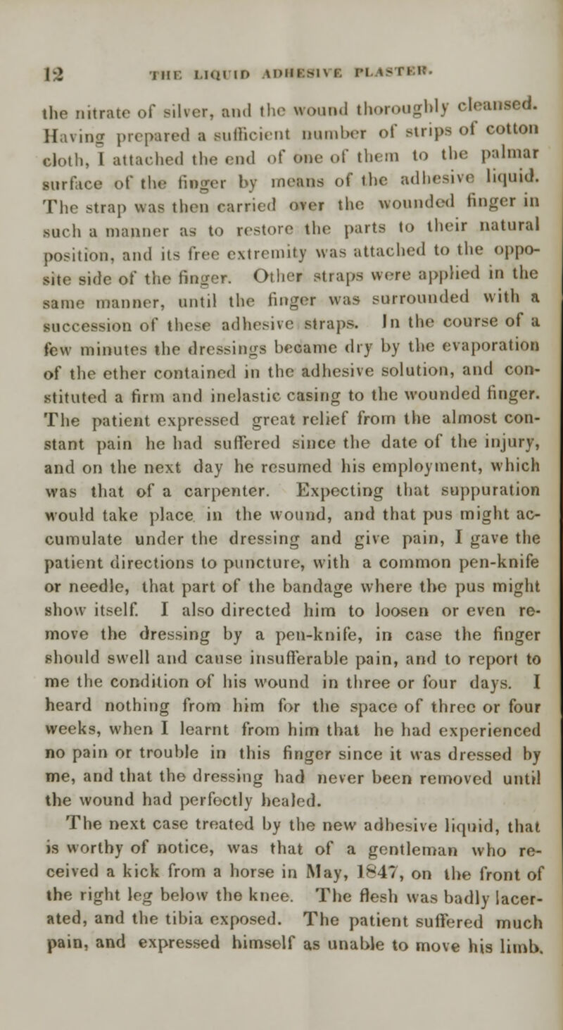 |-2 THE LIQUID \DIIK>I\ I. PL IS the nitrate of silver, and the wound thoroughly cleansed. Having prepared a Buffioient Dumber of strips of cotton cloth, I attached the v\n\ of one of them to the palmar surface of the finger by means of the adhesive liquid. The strap was then earned over the wounded finger in such a manner as to restore the parts to their natural position, and its free extremity was attached to the oppo- site side of the finger. Other straps were applied in the same manner, until the finger was surrounded with a succession of these adhesive straps. In the course of a few minutes the dressings became dry by the evaporation of the ether contained in the adhesive solution, and con- stituted a firm and inelastic casing to the wounded finger. The patient expressed great relief from the almost con- stant pain he had suffered since the date of the injury, and on the next day he resumed his employment, which was that of a carpenter. Expecting that suppuration would take place in the wound, and that pus might ac- cumulate under the dressing and give pain, I gave the patient directions to puncture, with a common pen-knife or needle, that part of the bandage where the pus might show itself. I also directed him to loosen or even re- move the dressing by a pen-knife, in case the finger should swell and cause insufferable pain, and to report to me the condition of his wound in three or four days. I heard nothing from him for the space of three or four weeks, when I learnt from him that he had experienced no pain or trouble in this finger since it was dressed by me, and that the dressing had never been removed until the wound had perfectly healed. The next case treated by the new adhesive liquid, that is worthy of notice, was that of a gentleman who re- ceived a kick from a horse in May, 1847, on the front of the right leg below the knee. The flesh was badly lacer- ated, and the tibia exposed. The patient suffered much pain, and expressed himself as unable to move his limb.