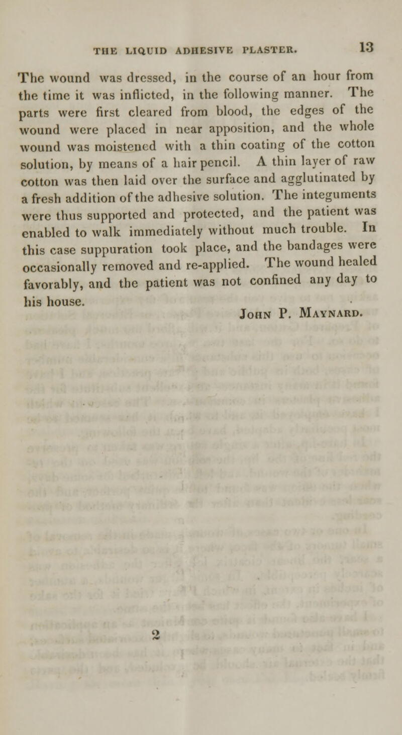 The wound was dressed, in the course of an hour from the time it was inflicted, in the following manner. The parts were first cleared from hlood, the edges of the wound were placed in near apposition, and the whole wound was moistened with a thin coating of the cotton solution, by means of a hair pencil. A thin layer of raw cotton was then laid over the surface and agglutinated by a fresh addition of the adhesive solution. The integuments were thus supported and protected, and the patient was enabled to walk immediately without much trouble. In this case suppuration took place, and the bandages were occasionally removed and re-applied. The wound healed favorably, and the patient was not confined any day to his house. John P. Maynard.