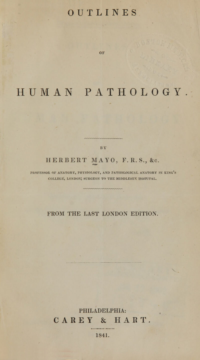 OUTLINES OF HUMAN PATHOLOGY HERBERT MAYO, F. R. S., &c. PROFESSOR OF ANATOMY, PHYSIOLOGY, AND PATHOLOGICAL ANATOMY !N KING' COLLEGE, LONDON; SURGEON TO THE MIDDLESEX HOSPITAL. FROM THE LAST LONDON EDITION. PHILADELPHIA: CAREY & HART. 1841.