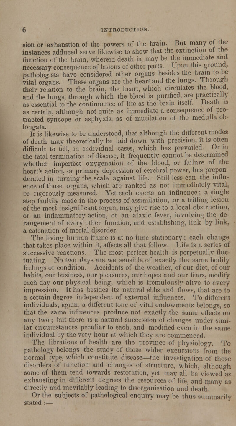 sion or exhaustion of the powers of the brain. But many of the instances adduced serve likewise to show that the extinction of the function of the brain, wherein death is, may be the immediate and necessary consequence of lesions of other parts. Upon this ground, pathologists have considered other organs besides the brain to be vital organs. These organs are the heart and the lungs. Through their relation to the brain, the heart, which circulates the blood, and the lungs, through which the blood is purified, are practically as essential to the continuance of life as the brain itself. Death is as certain, although not quite as immediate a consequence of pro- tracted syncope or asphyxia, as of mutilation of the medulla ob- longata. It is likewise to be understood, that although the different modes of death may theoretically be laid down with precision, it is often difficult to tell, in individual cases, which has prevailed. Or in the fatal termination of disease, it frequently cannot be determined whether imperfect oxygenation of the blood, or failure of the heart's action, or primary depression of cerebral power, has prepon- derated in turning the scale against life. Still less can the influ- ence of those organs, which are ranked as not immediately vital, be rigorously measured. Yet each exerts an influence; a single step faultily made in the process of assimilation, or a trifling lesion of the most insignificant organ, may give rise to a local obstruction, or an inflammatory action, or an ataxic fever, involving the de- rangement of every other function, and establishing, link by link, a catenation of mortal disorder. The living human frame is at no time stationary; each change that takes place within it, affects all that follow. Life is a series of successive reactions. The most perfect health is perpetually fluc- tuating. No two days are we sensible of exactly the same bodily feelings or condition. Accidents of the weather, of our diet, of our habits, our business, our pleasures, our hopes and our fears, modify each day our physical being, which is tremulously alive to every impression. It has besides its natural ebbs and flows, that are to a certain degree independent of external influences. To different individuals, again, a different tone of vital endowments belongs, so that the same influences produce not exactly the same effects on any two ; but there is a natural succession of changes under simi- lar circumstances peculiar to each, and modified even in the same individual by the very hour at which they are commenced. The librations of health are the province of physiology. To pathology belongs the study of those wider excursions from the normal type, which constitute disease—the investigation of those disorders of function and changes of structure, which, although some of them tend towards restoration, yet may all be viewed as exhausting in different degrees the resources of life, and many as directly and inevitably leading to disorganisation and death. Or the subjects of pathological enquiry may be thus summarily stated :—