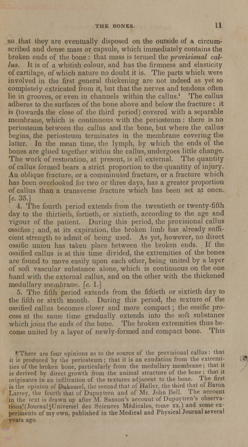 so that they are eventually disposed on the outside of a circum- scribed and dense mass or capsule, which immediately contains the broken ends of the bone : that mass is termed the provisional cal- lus. It is of a whitish colour, and has the firmness and elasticity of cartilage, of which nature no doubt it is. The parts which were involved in the first general thickening are not indeed as yet so completely extricated from it, but that the nerves and tendons often lie in grooves, or even in channels within the callus.1 The callus adheres to the surfaces of the bone above and below the fracture: it is (towards the close of the third period) covered with a separable membrane, which is continuous with the periosteum : there is no periosteum between the callus and the bone, but where the callus begins, the periosteum terminates in the membrane covering the latter. In the mean time, the lymph, by which the ends of the bones are glued together within the callus, undergoes little change. The work of restoration, at present, is all external. The quantity of callus formed bears a strict proportion to the quautity of injury. An oblique fracture, or a comminuted fracture, or a fracture which has been overlooked for two or three days, has a greater proportion of callus than a transverse fracture which has been set at once, [c. 35.] 4. The fourth period extends from the twentieth or twenty-fifth day to the thirtieth, fortieth, or sixtieth, according to the age and vigour of the patient. During this period, the provisional callus ossifies; and, at its expiration, the broken limb has already suffi- cient strength to admit of being used. As yet, however, no direct ossific union has taken place between the broken ends. If the ossified callus is at this time divided, the extremities of the bones are found to move easily upon each other, being united by a layer of soft vascular substance alone, which is continuous on the one hand with the external callus, and on the other with the thickened medullary membrane, [c. 1.] 5. The fifth period extends from the fiftieth or sixtieth day to the fifth or sixth month. During this period, the texture of the ossified callus becomes closer and more compact; the ossific pro- cess at the same time gradually extends into the soft substance which joins the ends of the bone. The broken extremities thus be- come united by a layer of newly-formed and compact bone. This ''There are four opinions as to the source of the provisional callus: that it is produced by the periosteum; that it is an exudation from the extremi- ties of the broken bone, particularly from the medullary membrane; that it is derived by direct growth from the animal structure of the bone; that it originates in an infiltration of the textures adjacent to the bone. The first is the opinion of Duhamel, the second that of Haller, the third that of Baron Larrey, the fourth that of Dupuytren and of Mr. John Bell. The account in the text is drawn up after M. Sanson's account of Dupuytren's observa- tionsr(Joumal<Universel des Sciences Medicales, tome xx,) and some ex- periments of my own, published in the Medical and PhysicalJournal several years ago.