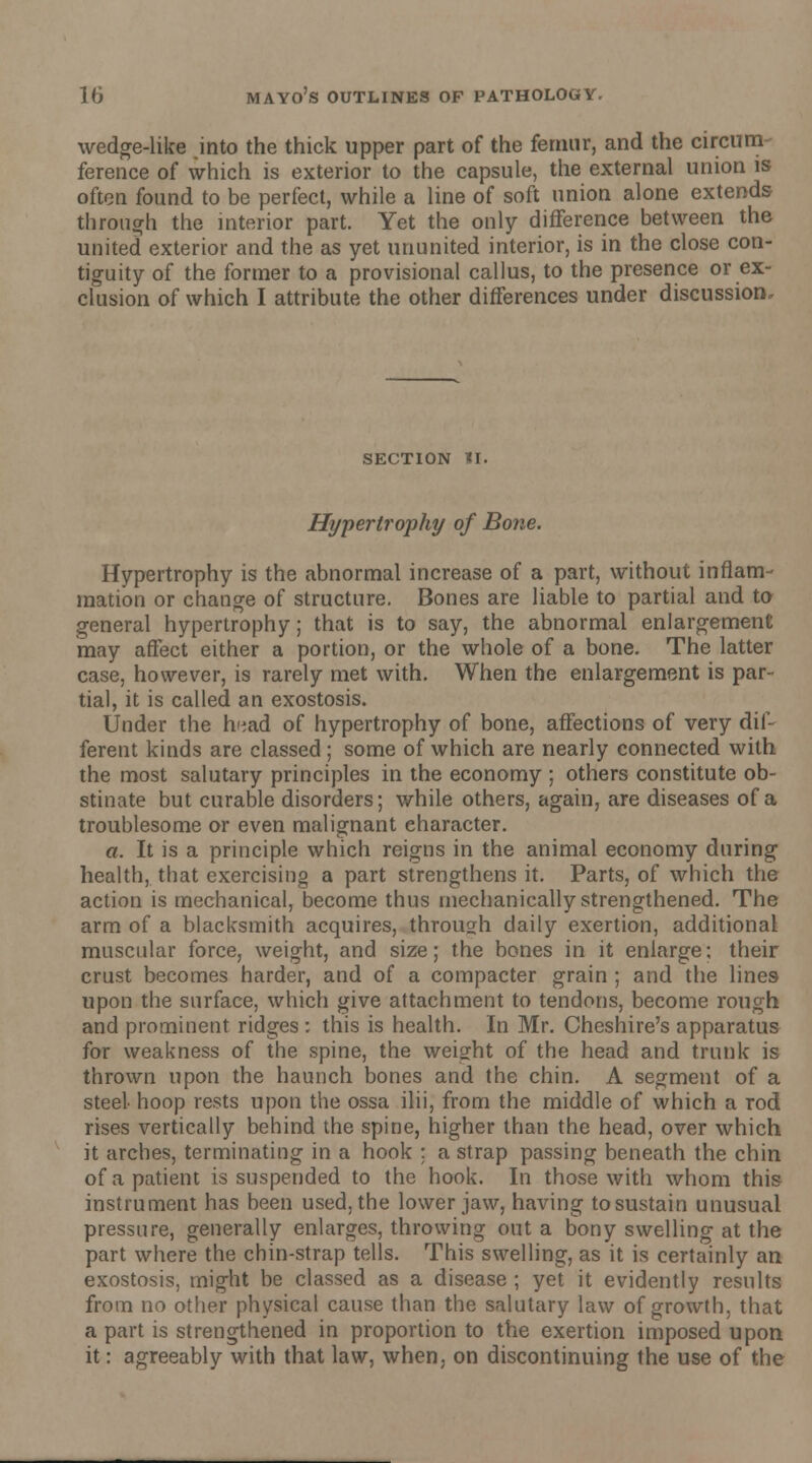 wedge-like jnto the thick upper part of the femur, and the circum ference of which is exterior to the capsule, the external union is often found to be perfect, while a line of soft union alone extends through the interior part. Yet the only difference between the united exterior and the as yet ununited interior, is in the close con- tiguity of the former to a provisional callus, to the presence or ex- clusion of which I attribute the other differences under discussion. SECTION HI. Hypertrophy of Bone. Hypertrophy is the abnormal increase of a part, without inflam- mation or change of structure. Bones are liable to partial and to general hypertrophy; that is to say, the abnormal enlargement may affect either a portion, or the whole of a bone. The latter case, however, is rarely met with. When the enlargement is par- tial, it is called an exostosis. Under the hiiad of hypertrophy of bone, affections of very dif- ferent kinds are classed ; some of which are nearly connected with the most salutary principles in the economy ; others constitute ob- stinate but curable disorders; while others, again, are diseases of a troublesome or even malignant character. a. It is a principle which reigns in the animal economy during health, that exercising a part strengthens it. Parts, of which the action is mechanical, become thus mechanically strengthened. The arm of a blacksmith acquires, through daily exertion, additional muscular force, weight, and size; the bones in it enlarge; their crust becomes harder, and of a compacter grain ; and the lines upon the surface, which give attachment to tendons, become rough and prominent ridges : this is health. In Mr. Cheshire's apparatus for weakness of the spine, the weight of the head and trunk is thrown upon the haunch bones and the chin. A segment of a steel hoop rests upon the ossa ilii, from the middle of which a rod rises vertically behind the spine, higher than the head, over which it arches, terminating in a hook : a strap passing beneath the chin of a patient is suspended to the hook. In those with whom this instrument has been used, the lower jaw, having to sustain unusual pressure, generally enlarges, throwing out a bony swelling at the part where the chin-strap tells. This swelling, as it is certainly an exostosis, might be classed as a disease ; yet it evidently results from no other physical cause than the salutary law of growth, that a part is strengthened in proportion to the exertion imposed upon it: agreeably with that law, when, on discontinuing the use of the