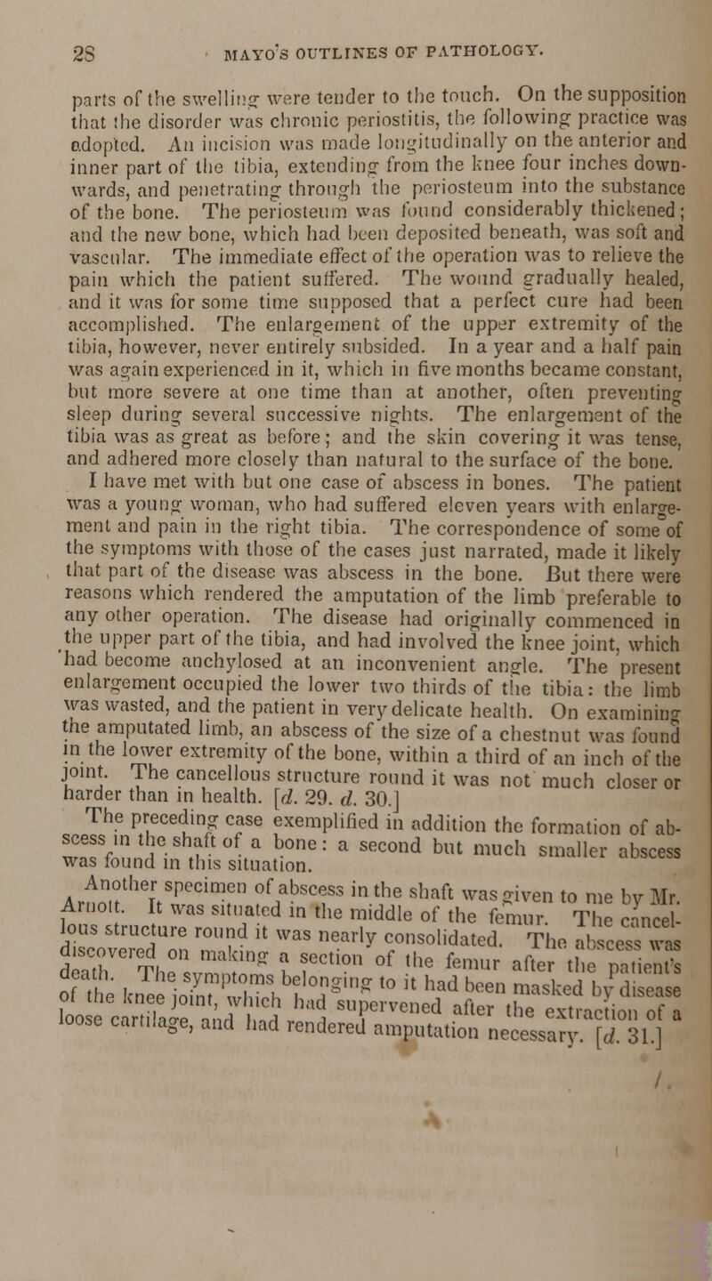 parts of the swelling were tender to the touch. On the supposition that the disorder was chronic periostitis, the following practice was adopted. An incision was made longitudinally on the anterior and inner part of the tibia, extending from the knee four inches down- wards, and penetrating through the periosteum into the substance of the bone. The periosteum was found considerably thickened; and the new bone, which had been deposited beneath, was soft and vascular. The immediate effect of the operation was to relieve the pain which the patient suffered. The wound gradually healed, and it was for some time supposed that a perfect cure had been accomplished. The enlargement of the upper extremity of the tibia, however, never entirely subsided. In a year and a half pain was again experienced in it, which in five months became constant, but more severe at one time than at another, often preventing sleep during several successive nights. The enlargement of the tibia was as great as before; and the skin covering it was tense, and adhered more closely than natural to the surface of the bone. I have met with but one case of abscess in bones. The patient was a young woman, who had suffered eleven years with enlarge- ment and pain in the right tibia. The correspondence of someV the symptoms with those of the cases just narrated, made it likely that part of the disease was abscess in the bone. But there were reasons which rendered the amputation of the limb preferable to any other operation. The disease had originally commenced in the upper part of the tibia, and had involved the knee joint, which had become anchylosed at an inconvenient angle. The present enlargement occupied the lower two thirds of the tibia: the limb was wasted, and the patient in very delicate health. On examining the amputated limb, an abscess of the size of a chestnut was found in the lower extremity of the bone, within a third of an inch of the joint. The cancellous structure round it was not much closer or harder than in health, [d. 29. d. 30.] The preceding case exemplified in addition the formation of ab- scess in the shaft of a bone: a second but much smaller abscess was found in this situation. Another specimen of abscess in the shaft was given to me bv Mr Arnot. It was situated in the middle of the femur T e canfei lous structure round it was nearly consolidated. The ab cess was d Te,The01svrn lnff I fCti0 °f ,he femUr *«« the ^ien of the kneelo^nt ?ZX f T' t0 ]t had been masked by disease loo c rtuVe lj i ha3 sur mied afler the e*racdon of a loose cartilage, and had rendered amputation necessary [d 31 ]