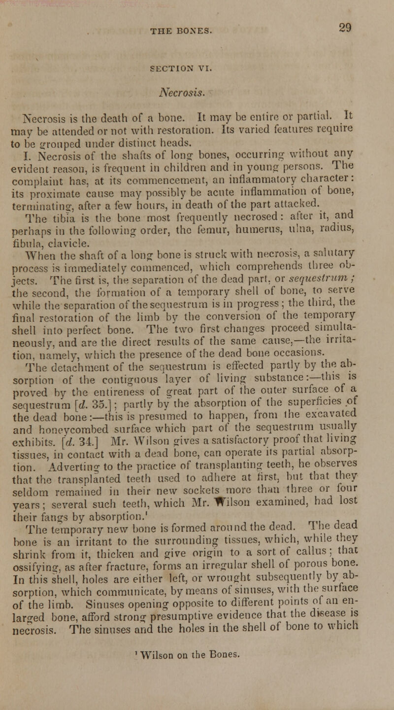 SECTION VI. Necrosis. Necrosis is the death of a bone. It may be entire or partial. It may be attended or not with restoration. Its varied features require to be grouped under distinct heads. I. Necrosis of the shafts of Ions; bones, occurring without any evident reason, is frequent in children and in young persons. The complaint has, at its commencement, an inflammatory character: its proximate cause may possibly be acute inflammation of bone, terminating, after a few hours, in death of the part attacked. The tibia is the bone most frequently necrosed: after it, and perhaps in the following order, the femur, humerus, ulna, radius, fibula, clavicle. When the shaft of a long bone is struck with necrosis, a salutary process is immediately commenced, which comprehends three ob- jects. The first is, the separation of the dead part, or sequestrum ; the second, the formation of a temporary shell of bone, to serve while the separation of the sequestrum is in progress; the third, the final restoration of the limb by the conversion of the temporary shell into perfect bone. The 'two first changes proceed simulta- neously, and are the direct results of the same cause,—the irrita- tion, namely, which the presence of the dead bone occasions. The detachment of the sequestrum is effected partly by the ab- sorption of the contiguous'layer of living substance:—this is proved by the entireness of great part of the outer surface of a sequestrum [d. 35.]; partly by the absorption of the superficies of the dead bone:—this is presumed to happen, from the excavated and honeycombed surface which part of the sequestrum usually exhibits, [d. 34.] Mr. Wilson gives a satisfactory proof that living tissues, in contact with a dead bone, can operate its partial absorp- tion. Adverting to the practice of transplanting teeth, he observes that the transplanted teeth used to adhere at first, but that they seldom remained in their new sockets more than three or four years; several such teeth, which Mr. Wilson examined, had lost their fangs by absorption.' The temporary new bone is formed around the dead. 1 he dead bone is an irritant to the surrounding tissues, which, while they shrink from it, thicken and give origin to a sort of callus; that ossifying as after fracture, forms an irregular shell of porous bone. In this shell, holes are either left, or wrought subsequently by ab- sorption, which communicate, by means of sinuses, with the surface of the limb. Sinuses opening opposite to different points of an en- larged bone, afford strong presumptive evidence that the d»sease is necrosis. The sinuses and the holes in the shell of bone to which 'Wilson on the Bones.