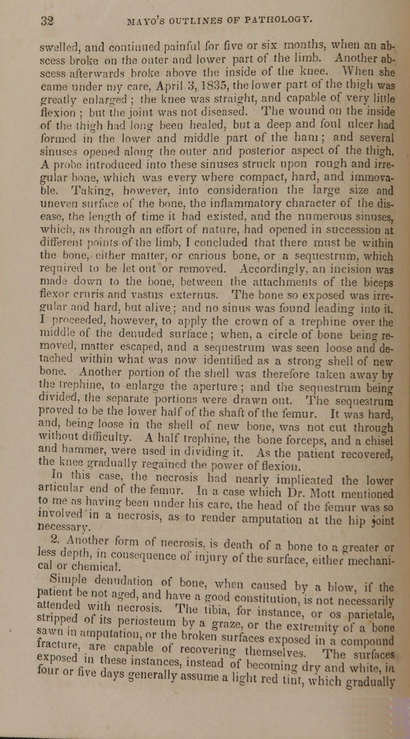 swelled, and continued painful for five or six months, when an ab- scess broke on the onter and lower part of the limb. Another ab- scess afterwards broke above the inside of the knee. When she came under my care, April 3, 1835, the lower part of the thigh was greatly enlarged ; the knee was straight, and capable of very little flexion ; but the joint was not diseased. The wound on the inside of the thigh had long been healed, but a deep and foul ulcer had formed in the lower and middle part of the ham ; and several sinuses opened along the outer and posterior aspect of the thigh. A probe introduced into these sinuses struck upon rough and irre- gular bone, which was every where compact, hard, and immova- ble. Taking, however, into consideration the large size and uneven surface of the bone, the inflammatory character of the dis- ease, the length of time it had existed, and the numerous sinuses, which, as through an effort of nature, had opened in succession at different points of the limb, I concluded that there must be within the bone, either matter, or carious bone, or a sequestrum, which required to be let out or removed. Accordingly, an incision was made down to the bone, between the attachments of the biceps flexor cruris and vastus exlernus. The bone so exposed was irre- gular and hard, but alive; and no sinus was found leading into it. I proceeded, however, to apply the crown of a trephine over the middle of the denuded surface; when, a circle of bone being re- moved, matter escaped, and a sequestrum was seen loose and de- tached within what was now identified as a strong shell of new bone. Another portion of the shell was therefore taken away by the trephine, to enlarge the aperture; and the sequestrum being divided, the separate portions were drawn out. The sequestrum proved to be the lower half of the shaft of the femur. It was hard, and, being loose in the shell of new bone, was not cut through without difficulty. A half trephine, the bone forceps, and a chisel and hammer, were used in dividing it. As the patient recovered, the knee gradually regained the power of flexion. In this case the necrosis had nearly implicated the lower articular end of the femur. In a case which Dr. Mott mentioned o me as having been under his care, the head of the lemur was so nereslar / * necr°S,S' as t0 render amputation at the hip joint 1 J'rfl^n f°rm °f neCT'S; is death of a b01ie t0 « S^ter or calor^chemieaTnSeqUenCe IDJUry °f the SUrface' eith* *™*ham- natmniPLdn7'UdHi0n ,°u b°ne' when caused hY ■ Wow, if the K d\ThaSlasish ThJ1 iibn rstitl!lion'',s not ™* strinnM nf i 1 I . V a' for lnsl!lce, or os parieta e, Eronannl?£° T ,by f graze' or the cxlrt'»'y »f ■ bon rac ,  ar^ n hi 7 broke» .«f«es exposed in a compound iracinre, are capable of recovering: themselves The surface! hve days generally assume a light red tim, which gradually