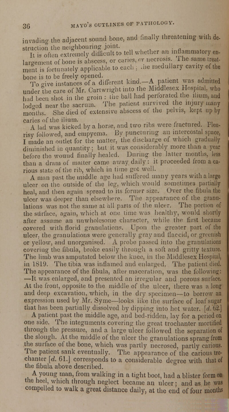 invading the adjacent sound bone, and finally threatening with de- struction the neighbouring joint. It i< often extremely difficult to tell whether an inflammatory en- largement of bone is abscess, or cries, rrr necrosis 1 he same treat- ment is fortunately applicable to each : aie medullary cavity of the bone is to be freely opened. To o-ive instances of a different kind.—A patient was admitted under the care of Mr. Cartwnght into the Middlesex Hospital, who had been shot in the groin : the ball had perforated the ilium, and lodo-ed near the sacrum. The patient survived the injury many months. She died of extensive abscess oi the pelvis, kept up by caries of the ilium. A lad was kicked bv a horse, and two ribs were fractured. Pleu- risy followed, and empyema. By puncturing an intercostal space, I made an outlet for the matter, the discharge of which gradually diminished in quantity; but it was considerably more than a year before the wound finally healed. During the latter months, less than a dram of matter came away daily: it proceeded from a ca- rious slate of the rib, which in time got well. A man past the middle age had suffered many years with a large ulcer on the outside of the'leg, which would sometimes partially heal, and then again spread to its former size. Over the fibula the ulcer was deeper than elsewhere. The appearance of the granu- lations was not the same at all palls of the ulcer. The portion of the surface, again, which at one time was healthy, would shortly after assume an unwholesome character, while the first became covered with florid granulations. Upon the greater part of the ulcer, the granulations were generally gray and flaccid, or greenish or yellow, and unorganised. A probe passed into the granulations covering the fibula, broke easily through a soft and gritty texture. The limb was amputated below the knee, in the Middlesex Hospital, in 1819. The tibia was inflamed and enlarged. The patient died. The appearance of the fibula, alter maceration, was the following: —It was enlarged, and presented an irregular and porous surface. At the front, opposite to the middle of the ulcer, there was a long and deep excavation, which, in the dry specimen—to borrow an expression used by Mr. Syme—looks like the surface of loaf sugar that has been partially dissolved by dipping into hot water, [d. 62.] A patient past the middle age, and bed-ridden, lay for a period on one side. The integuments covering the great trochanter mortified through the pressure, and a large ulcer followed the separation of the slough. At the middle of the ulcer the granulations sprang from the surface of the bone, which was partly necrosed, partly carious. The patient sank eventually. The appearance of the carious tro- chanter [d. 61.J corresponds to a considerable degree with that of the fibula above described. A young man, from walking in a tight boot, had a blister form on the heel, which through neglect became an ulcer; and as he was compelled to walk a great distance daily, at the end of four months