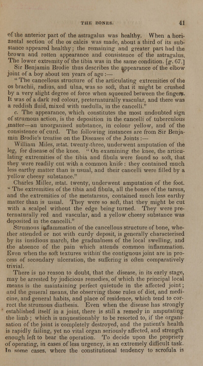 of the anterior part of the astragalus was healthy. When a hori- zontal section of the os calcis was made, about a third of its sub- stance appeared healthy; the remaining and. greater part had the brown and. rotten appearance and consistence of the astragalus. The lower extremity of the tibia was in the same condition, [g. 67.] Sir Benjamin Brodie thus describes the appearance of the elbow joint of a boy about ten years of age :— The cancellous structure of the articulating extremities of the os brachii, radius, and ulna, was so soft, that it might be crushed by a very slight degree of force when squeezed between the finger?. It was of a dark red colour, pretematurally vascular, and there was a reddish fluid, mixed with medulla, in the cancelli. c. The appearance, which constitutes the most undoubted sign of strumous action, is the deposition in the cancelli of tuberculous matter—an unorganised substance, in colour yellow, and of the consistence of curd. The following instances are from Sir Benja- min Brodie's treatise on the Diseases of the Joints :— William Miles, setat. twenty-three, underwent amputation of the leg, for disease of the knee.  On examining the knee, the articu- lating extremities of the tibia and fibula were found so soft, that they were readily cut with a common knife : they contained much less earthy matter than is usual, and their cancelli were filled by a yellow cheesy substance. Charles Miller, setat. twenty, underwent amputation of the foot.  The extremities of the tibia and fibula, all the bones of the tarsus, and the extremities of the metatarsus, contained much less earthy matter than is usual. They were so soft, that they might be cut with a scalpel without the edge being turned. They were pre- tematurally red and vascular, and a yellow cheesy substance was deposited in the cancelli. Strumous inflammation of the cancellous structure of bone, whe- ther attended or not with curdy deposit, is generally characterised by its insidious march, the gradualness of the local swelling, and the absence of the pain which attends common inflammation. Even when the soft textures within' the contiguous joint are in pro- cess of secondary ulceration, the suffering is often comparatively trivial. There is no reason to doubt, that the disease, in its early stage, may be arrested by judicious remedies, of which the principal local means is the maintaining perfect quietude in the affected joint; and the general means, the observing those rules of diet, and medi- cine, and general habits, and place of residence, which tend to cor- rect the strumous diathesis. Even when the disease has strongly established itself in a joint, there is still a remedy in amputating the limb ; which is unquestionably to be resorted to, if the organi- sation of the joint is completely destroyed, and the patient's health is rapidly failing, yet no vital organ seriously affected, and strength enough left to bear the operation. To decide upon the propriety of operating, in cases of less urgency, is an extremely difficult task. In some cases, where the constitutional tendency to scrofula is