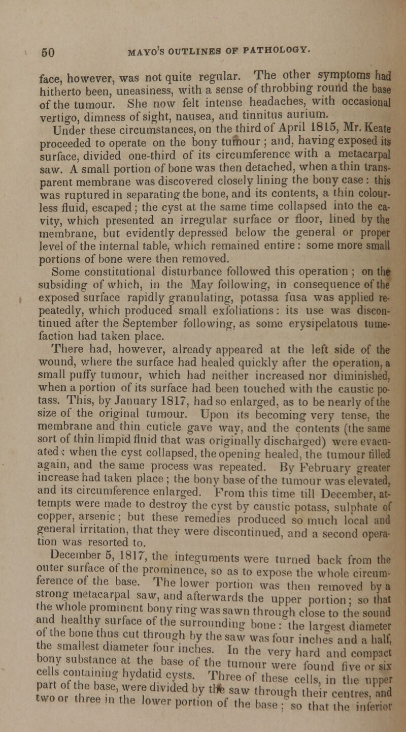 face, however, was not quite regular. The other symptoms had hitherto been, uneasiness, with a sense of throbbing round the base of the tumour. She now felt intense headaches, with occasional vertigo, dimness of sight, nausea, and tinnitus aurium. Under these circumstances, on thejhird of April 1815, Mr.Keate proceeded to operate on the bony tumour; and, having exposed its surface, divided one-third of its circumference with a metacarpal saw. A small portion of bone was then detached, when a thin trans- parent membrane was discovered closely lining the bony case : this was ruptured in separating the bone, and its contents, a thin colour- less fluid, escaped; the cyst at the same time collapsed into the ca- vity, which presented an irregular surface or floor, lined by the membrane, but evidently depressed below the general or proper level of the internal table, which remained entire: some more small portions of bone were then removed. Some constitutional disturbance followed this operation ; on the subsiding of which, in the May following, in consequence of the exposed surface rapidly granulating, potassa fusa was applied re- peatedly, which produced small exfoliations: its use was discon- tinued after the September following, as some erysipelatous tume- faction had taken place. There had, however, already appeared at the left side of the wound, where the surface had healed quickly after the operation, a small puffy tumour, which had neither increased nor diminished, when a portion of its surface had been touched with the caustic po- tass. This, by January 1817, had so enlarged, as to be nearly of the size of the original tumour. Upon its becoming very tense, the membrane and thin cuticle gave way, and the contents (the same sort of thin limpid fluid that was originally discharged) were evacu- ated ; when the cyst collapsed, the opening healed,*the tumour tilled again, and the same process was repeated. By February greater increase had taken place; the bonv base of the tumour was elevated, and its circumference enlarged. From this time till December, at- tempts were made to destroy the cyst by caustic potass, sulohate of copper, arsenic ; but these remedies produced so much local and general irritation, that they were discontinued, and a second opera- tion was resorted to. December 5, 1817, the integuments were turned back from the outer surface of the prominence, so as to expose the whole circum- ference of the base. The lower portion was then removed by a strong metacarpal saw, and afterwards the upper portion; so that the whole prominent bony ring was sawn through close to the sound and healthy surface of the surrounding bone: the largest diameter of the bone thus cut through by the saw was four inches and a half, the sma lest diameter four inches. In the very hard and compact bony substance at the base of the tumour were found five or ail SoTlffi  at'.d CHS; Ti!ree °f thRse celI»>* Z upper two or three m the lower portion of the base ; so that the inferior