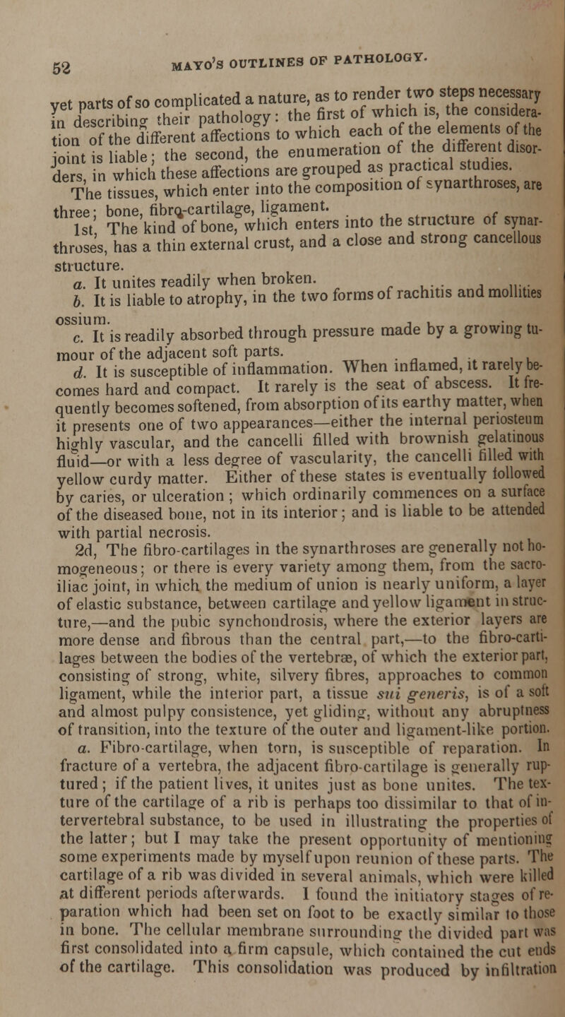 vet parts of so complicated a nature, as to render two steps necessary £dwcrib ing their pathology: the first of which is, he considers ion of the different affections to which each of the elements of the ointi iable; the second, the enumeration of the different disor- ders in which these affections are grouped as practical studies. The tissues, which enter into the composition of synarthroses, are three; bone, fibm-cartilage, ligament. 1st The kind of bonef which enters into the structure of synar- throses, has a thin external crust, and a close and strong cancellous structure. a. It unites readily when broken. b. It is liable to atrophy, in the two forms of rachitis and mollities ossium. , , c. It is readily absorbed through pressure made by a growing tu- mour of the adjacent soft parts. d It is susceptible of inflammation. When inflamed, it rarely be- comes hard and compact. It rarely is the seat of abscess. It fre- quently becomes softened, from absorption of its earthy matter, when it presents one of two appearances—either the internal periosteum highly vascular, and the cancelli filled with brownish gelatinous flu&id—or with a less degree of vascularity, the cancelli filled with yellow curdy matter. Either of these states is eventually followed by caries, or ulceration ; which ordinarily commences on a surface of the diseased bone, not in its interior; and is liable to be attended with partial necrosis. 2d, The ribro-cartilages in the synarthroses are generally not ho- mogeneous ; or there is every variety among them, from the sacro- iliac joint, in which the medium of union is nearly uniform, a layer of elastic substance, between cartilage and yellow ligament in struc- ture,—and the pubic synchondrosis, where the exterior layers are more dense and fibrous than the central part,—to the fibro-carti- lages between the bodies of the vertebrae, of which the exterior part, consisting of strong, white, silvery fibres, approaches to common ligament, while the interior part, a tissue sui generis, is of a soft and almost pulpy consistence, yet gliding, without any abruptness of transition, into the texture of the outer and ligament-like portion. a. Fibro-cartilage, when torn, is susceptible of reparation. In fracture of a vertebra, the adjacent fibro-cartilage is generally rup- tured ; if the patient lives, it unites just as bone unites. The tex- ture of the cartilage of a rib is perhaps too dissimilar to that of in- tervertebral substance, to be used in illustrating the properties ol the latter; but I may take the present opportunity of mentioning some experiments made by myself upon reunion of these parts. The cartilage of a rib was divided in several animals, which were killed at different periods afterwards. I found the initiatory stages of re- paration which had been set on foot to be exactly similar to those in bone. The cellular membrane surrounding: the divided part was first consolidated into a firm capsule, which contained the cut ends of the cartilage. This consolidation was produced by infiltration