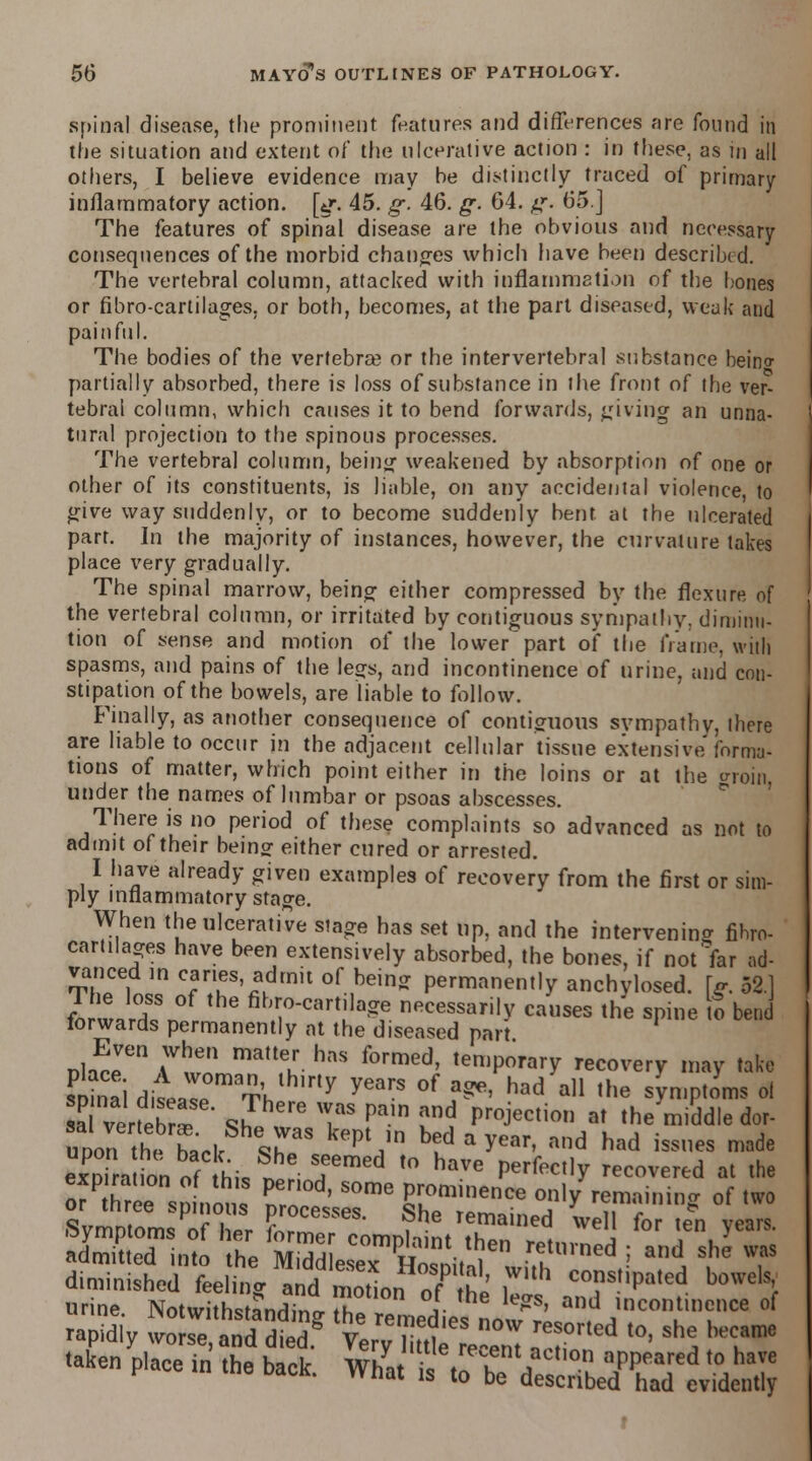 spinal disease, the prominent features and differences are found in the situation and extent of the ulcerative action : in these, as in all others, I believe evidence may he distinctly traced of primary inflammatory action, [g. 45. g. 46. g. 64. g. 65.J The features of spinal disease are the obvious and necessary consequences of the morbid changes which have been described. The vertebral column, attacked with inflammation of the bones or fibro-cartilages, or both, becomes, at the part diseased, weak and painful. The bodies of the vertebra? or the intervertebral substance beino- partially absorbed, there is loss of substance in the front of the ver- tebral column, which causes it to bend forwards, giving an unna- tural projection to the spinous processes. The vertebral column, being weakened by absorption of one or other of its constituents, is liable, on any accidental violence, to give way suddenly, or to become suddenly bent at the ulcerated part. In the majority of instances, however, the curvature takes place very gradually. The spinal marrow, being either compressed by the flexure of the vertebral column, or irritated by contiguous sympathy, diminu- tion of sense and motion of the lowerpart of the frame, with spasms, and pains of the lesjs, and incontinence of urine, and con- stipation of the bowels, are liable to follow. Finally, as another consequence of contiguous sympathy, ihere are liable to occur in the adjacent cellular tissue extensive'forma- tions of matter, which point either in the loins or at the trroin, under the names of lumbar or psoas abscesses. There is no period of these complaints so advanced as not to admit of their beingf either cured or arrested. I have already given examples of recovery from the first or sim- ply inflammatory stage. When the ulcerative stage has set up, and the intervening fihro- cartilages have been extensively absorbed, the bones, if not far ad- vanced in car.es admit of being permanently anchylosed. \g 52.1 I wJ^n ?lTC,lrt,Ja5 necessari|y «»»« the spine S bend torwards permanently at the diseased part Even when matter has formed, temporary recovery may take sPDinai dill T,hth,rly ^^ °f a^' had a11 ,he sWtoms 0| a verfebr^ J^ T ^ !!nd ProJection at the middle dor- uoon thehark %rS kept,ln b?d a year' and had ^sueS made exDirauon of L I T™* '° haVG Perfec,,y recover*d at the orP hree sn nons £T ' SOme Pru°minence ^ly remaining of two or tnree spinous processes. She remained well for ten vears Symptoms of her former rnmnMint *u . ! y admitted into the Mudd ese^ HosniHl  T™* -; and S,le ? diminished feeling ^dZLnTlhi C0?s,,Pated bowelsl urine. Notwithstanding he remedied LTrl^ a^TT'' °f rapidly worse, and died.g Very H tie reenl IT^ ^ 8hS **? taken place in the back. ^fZT^ZX^