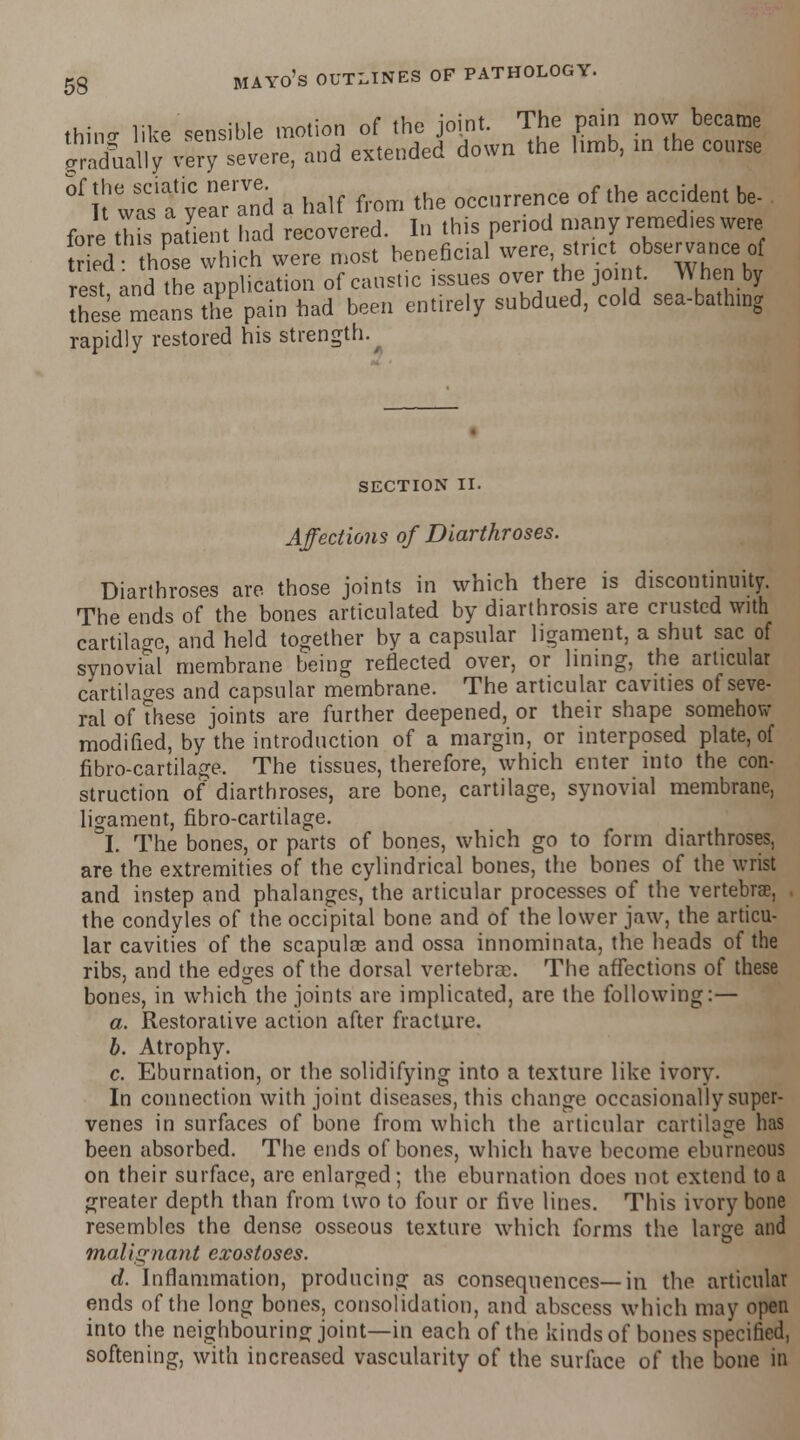 thine- like sensible motion of the joint. The pain now became ^dually very severe, and extended down the limb, in the course Sf rw^fyeara'ni a half from the occurrence of the accident be- fore thb patient had recovered. In this period many remedies were tho* which were most beneficial were, strict observance of rest and the application of caustic issues over the joint. When by [hes'e means the pain had been entirely subdued, cold sea-bathing rapidly restored his strength. SECTION II. Affections of Diarthroses. Diarthroses are those joints in which there is discontinuity. The ends of the bones articulated by diarthrosis are crusted with cartilage, and held together by a capsular ligament, a shut sac of synovial membrane being reflected over, or lining, the articular cartilages and capsular membrane. The articular cavities of seve- ral of these joints are further deepened, or their shape somehow modified, by the introduction of a margin, or interposed plate, of fibro-cartilage. The tissues, therefore, which enter into the con- struction of diarthroses, are bone, cartilage, synovial membrane, ligament, fibro-cartilage. I. The bones, or parts of bones, which go to form diarthroses, are the extremities of the cylindrical bones, the bones of the wrist and instep and phalanges, the articular processes of the vertebra?. the condyles of the occipital bone and of the lower jaw, the articu- lar cavities of the scapulae and ossa innominata, the heads of the ribs, and the edges of the dorsal vertebrae. The affections of these bones, in which the joints are implicated, are the following:— a. Restorative action after fracture. b. Atrophy. c. Eburnation, or the solidifying into a texture like ivory. In connection with joint diseases, this change occasionally super- venes in surfaces of bone from which the articular cartilage has been absorbed. The ends of bones, which have become eburneous on their surface, are enlarged; the eburnation does not extend to a greater depth than from two to four or five lines. This ivory bone resembles the dense osseous texture which forms the large and malignant exostoses. d. Inflammation, producing as consequences—in the articular ends of the long bones, consolidation, and abscess which may open into the neighbouring joint—in each of the kinds of bones specified, softening, with increased vascularity of the surface of the bone in