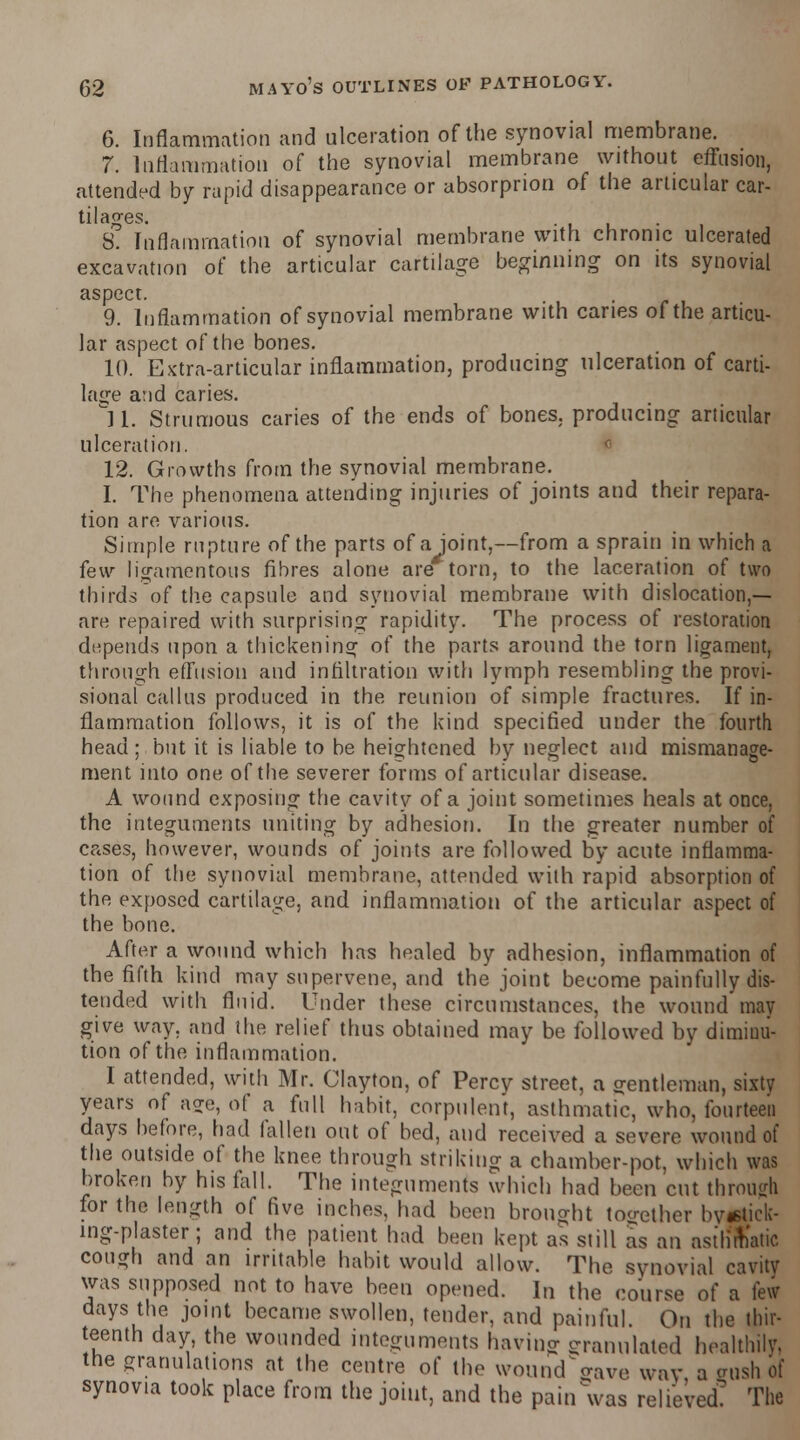 6. Inflammation and ulceration of the synovial membrane. 7. Inflammation of the synovial membrane without effusion, attended by rapid disappearance or absorprion of the articular car- tilages. . S. Inflammation of synovial membrane with chronic ulcerated excavation of the articular cartilage beginning on its synovial aspect. 9. Inflammation of synovial membrane with caries of the articu- lar aspect of the bones. 10. Extra-articular inflammation, producing ulceration of carti- lage and caries. 11. Strumous caries of the ends of bones, producing articular ulceration. 12. Growths from the synovial membrane. I. The phenomena attending injuries of joints and their repara- tion are various. Simple rupture of the parts of a Joint,—from a sprain in which a few ligamentous fibres alone are torn, to the laceration of two thirds of the capsule and synovial membrane with dislocation,— are repaired with surprising rapidity. The process of restoration depends upon a thickening of the parts around the torn ligament, through effusion and infiltration with lymph resembling the provi- sional callus produced in the reunion of simple fractures. If in- flammation follows, it is of the kind specified under the fourth head; but it is liable to be heightened by neglect and mismanage- ment into one of the severer forms of articular disease. A wound exposing the cavity of a joint sometimes heals at once, the integuments uniting by adhesion. In the greater number of cases, however, wounds of joints are followed by acute inflamma- tion of the synovial membrane, attended with rapid absorption of the exposed cartilage, and inflammation of the articular aspect of the bone. After a wound which has healed by adhesion, inflammation of the fifth kind may supervene, and the joint become painfully dis- tended with fluid. Under these circumstances, the wound may give way. and the relief thus obtained may be followed by diminu- tion of the inflammation. I attended, with Mr. Clayton, of Percy street, a gentleman, sixty years of acre, of a full habit, corpulent, asthmatic, who, fourteen days before, had fallen out of bed, and received a severe wound of the outside of the knee through striking a chamber-pot, which was broken by his fall. The integuments which had been cut through for the length of five inches, had been brought toother by*tick- mg-plaster; and the patient had been kept as still as an asthmatic cough and an irritable habit would allow. The synovial cavity was supposed not to have been opened. In the course of a few days the joint became swollen, tender, and painful. On the thir- teenth day the wounded integuments having granulated healthily. the granulations at the centre of the wound Vive way a imsh of synovia took place from the joint, and the pain was relieved? The