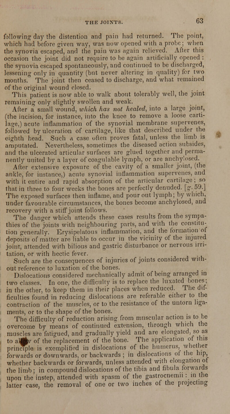 following day the distention and pain had returned. The point, which had before <riven way, was now opened with a probe; when the synovia escaped, and the pain was again relieved. After this occasion the joint did not require to be again artificially opened : the synovia escaped spontaneously, and continued to be discharged, lessening only in quantity (but never altering in quality) for two months. The joint then ceased to discharge, and what remained of the original wound closed. . This patient is now able to walk about tolerably well, the joint remaining only slightly swollen and weak. After a small wound, which has not healed, into a large joint, (the incision, for instance, into the knee to remove a loose carti- lage,) acute inflammation of the synovial membrane supervenes, followed by ulceration of cartilage, like that described under the eighth head. Such a case often proves fatal, unless the limb is amputated. Nevertheless, sometimes the diseased action subsides, and the ulcerated articular surfaces are glued together and perma- nently united by a layer of coagulable lymph, or are anchylosed. After extensive exposure of the cavity of a smaller joint, (the ankle, for instance,) acute synovial inflammation supervenes, and with it entire and rapid absorption of the articular cartilage; so that in three to four weeks the bones are perfectly denuded, [g. 59.] The exposed surfaces then inflame, and pour out lymph; by which, under favourable circumstances, the bones become anchylosed, and recovery with a stiff joint follows. The danger which attends these cases results from the sympa- thies of the joints with neighbouring parts, and with the constitu- tion generally. Erysipelatous inflammation, and the formation of deposits of matter are liable to occur in the vicinity of the injured joint, attended with bilious and gastric disturbance or nervous irri- tation, or with hectic fever. Such are the consequences of injuries of joints considered with- out reference to luxation of the bones. Dislocations considered mechanically admit of being arranged in two classes. In one, the difficulty is to replace the luxated bones; in the other, to keep them in their places when reduced. The dif- ficulties found in reducing dislocations are referable either to the contraction of the muscles, or to the resistance of the untorn liga- ments, or to the shape of the bones. The difficulty of reduction arising from muscular action is to be overcome by means of continued extension, through which the muscles are fatigued, and gradually yield and are elongated, so as to alMv of the replacement of the bone. The application of this principle is exemplified in dislocations of the humerus, whether forwards or downwards, or backwards ; in dislocations of the hip, whether backwards or forwards, unless attended with elongation of the limb; in compound dislocations of the tibia and fibula forwards upon the instep, attended with spasm of the gastrocnemn : in the latter case, the removal of one or two inches of the projecting I