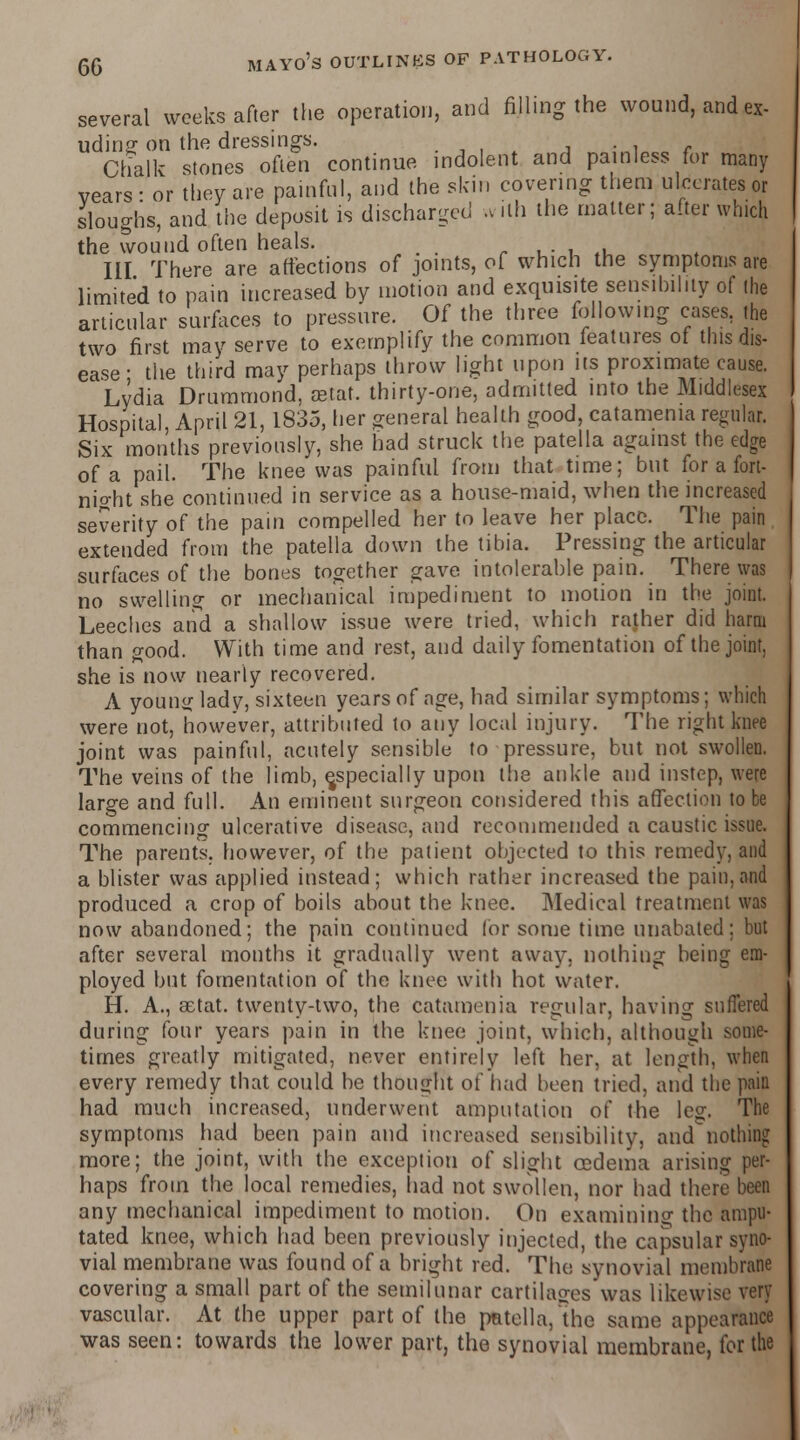 several weeks after the operation, and filling the wound, and ex- tiding on the dressings. Chalk stones often continue indolent and painless for many years- or they are painful, and the skin covering them ulcerates or sloughs, and the deposit is discharged .villi the matter; after winch the wound often heals. Ill There are affections of joints, oC which the symptoms are limited to pain increased by motion and exquisite sensibility of the articular surfaces to pressure. Of the three following cases, the two first may serve to exemplify the common features ot this dis- ease • the third may perhaps throw light upon its proximate cause. Lydia Drummond, aetat. thirty-one, admitted into the Middlesex Hospital, April 21, 1835, her general health good, catamenia regular. Six months previously, she had struck the patella against the edge of a pail. The knee was painful from that time; but for a fort- nio-ht she continued in service as a house-maid, when the increased severity of the pain compelled her to leave her place. The pain extended from the patella down the tibia. Pressing the articular surfaces of the bones together gave intolerable pain. There was no swelling or mechanical impediment to motion in the joint. Leeches and a shallow issue were tried, which rather did harm than good. With time and rest, and daily fomentation of the joint. she is now nearly recovered. A young lady, sixteen years of age, had similar symptoms; which were not, however, attributed to any local injury. The right knee joint was painful, acutely sensible to pressure, but not swollen. The veins of the limb, ^specially upon the ankle and instep, were large and full. An eminent surgeon considered this affection to be commencing ulcerative disease, and recommended a caustic issue. The parents, however, of the patient objected to this remedy, and a blister was applied instead; which rather increased the pain, and produced a crop of boils about the knee. Medical treatment was now abandoned; the pain continued for some time unabated: but after several months it gradually went away, nothing being era- ployed but fomentation of the knee with hot water. H. A., aetat. twenty-two, the catamenia regular, having suffered during four years pain in the knee joint, which, although some- times greatly mitigated, never entirely left her, at length, when every remedy that could be thought of had been tried, and the pain had much increased, underwent amputation of the leg. The symptoms had been pain and increased sensibility, and nothing more; the joint, with the exception of slight oedema arising per- haps from the local remedies, had not swollen, nor had there been any mechanical impediment to motion. On examining the ampu- tated knee, which had been previously injected, the capsular syno- vial membrane was found of a bright red. The synovial membrane covering a small part of the semilunar cartilages was likewise very vascular. At the upper part of the patella/the same appearance was seen: towards the lower part, the synovial membrane, for the