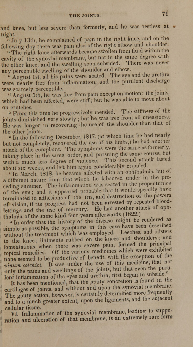 and knee, but less severe than formerly, and he was restless at - night.  July 13th. he complained of pain in the right knee, and on the following day'there was pain also of the right elbow and shoulder.  Theright knee afterwards became swollen from fluid within the cavity of the synovial membrane, but not in the same degree with the other knee, and the swelling soon subsided. There was never any perceptible swelling of the shoulder and elbow.  August 1st, all his pains were abated. The eye and the urethra were nearly free from inflammation, and the purulent discharge was scarcely perceptible. . .  August 5th, he was free from pain except on motion; the joints, which had been affected, were stiff; but he was able to move about on crutches. e .  From this time he progressively mended. The stiffness ol the joints diminished very slowly; but he was free from all uneasiness. He was longer iu recovering the use of the shoulder than that oi the other joints. , , In the following December, 1817, (at which time he had nearly but not completely^recovered the use of his limbs,) he had another attack of the complaint. The symptoms were the same as formerly, takino- place in the same order, and pursuing the same course, hut with a much less decree of violence. This second attack lasted about six weeks, and left him ajain considerably erippled. In March 1818, he became affected with an ophthalmia, but ot a different nature from that which he laboured under m the pre- ceding summer. The inflammation was seated in the proper tunics of the eve; and it appeared probable that it would speedily have terminated in adhesions of the iris, and destruction of the Pavers of vision, if its progress had not been arrested by repeated blood- lettings and the use of mercury. He had another attack of oph- thalmia of the same kind four years afterwards (l&W.)  In order that the history of the disease might be rendered as simple as possible, the symptoms in this case have been described without the treatment which was employed. Leeches, and blisters to the knee; liniments rubbed on the knees and shoulders; and fomentations when there was severe pain, formed the pnncipa topical remedies. Of the various medicines which were exhibited none seemed to be productive of benefit, with the exception of the vinum colchici. It was under the use of this medicine that not only the pains and swellings of the joints, but that even the puru- lent inflammation of the eyes and urethra, first began to subside It has been mentioned, that the gouty concretton is found in tne - cartilages of joints, and without and upon the synovial membrane. The o-outy action, however, is certainly determined more frequently and tS a much greater extent, upon the ligaments, and the adjacent cellular tissue. ... mnM1 VI Inflammation of the synovial membrane, leading to suppu- ration and ulceration of that membrane, is an extremely rare form