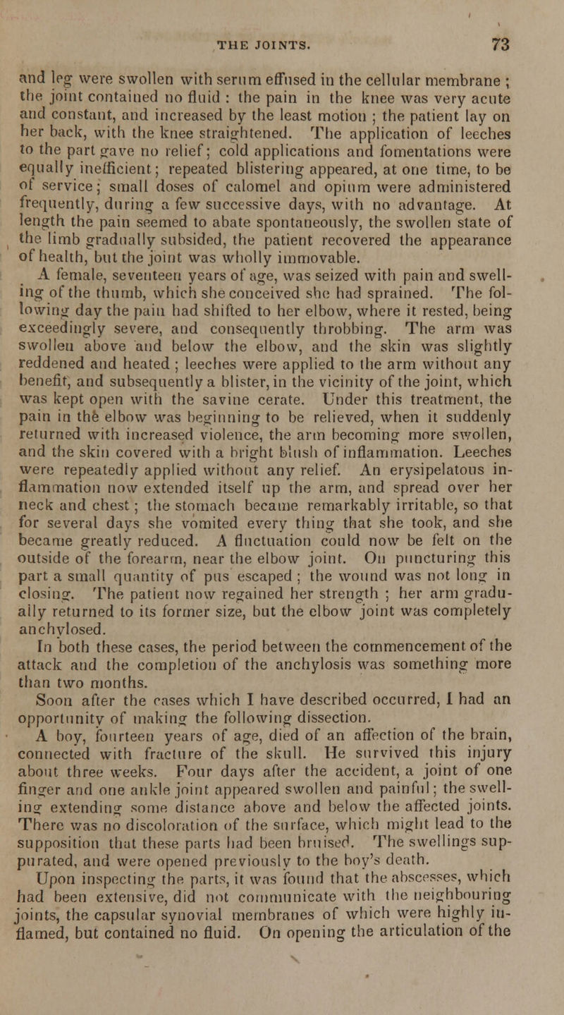 and leg were swollen with serum effused in the cellular membrane ; the joint contained no fluid : the pain in the knee was very acute and constant, and increased by the least motion ; the patient lay on her back, with the knee straightened. The application of leeches to the part gave no relief; cold applications and fomentations were equally inefficient; repeated blistering appeared, at one time, to be ot service; small doses of calomel and opium were administered frequently, during a few successive days, with no advantage. At length the pain seemed to abate spontaneously, the swollen state of the limb gradually subsided, the patient recovered the appearance of health, but the joint was wholly immovable. A female, seventeen years of age, was seized with pain and swell- ing of the thumb, which she conceived she had sprained. The fol- lowing day the pain had shifted to her elbow, where it rested, being exceedingly severe, and consequently throbbing. The arm was swollen above and below the elbow, and the skin was slightly reddened and heated ; leeches were applied to the arm without any benefit, and subsequently a blister, in the vicinity of the joint, which was kept open with the savine cerate. Under this treatment, the pain in the elbow was beginning to be relieved, when it suddenly returned with increased violence, the arm becoming more swollen, and the skin covered with a bright blush of inflammation. Leeches were repeatedly applied without any relief. An erysipelatous in- flammation now extended itself up the arm, and spread over her neck and chest; the stomach became remarkably irritable, so that for several days she vomited every thing that she took, and she became greatly reduced. A fluctuation could now be felt on the outside of the forearm, near the elbow joint. On puncturing this part, a small quantity of pus escaped ; the wound was not long in closing. The patient now regained her strength ; her arm gradu- ally returned to its former size, but the elbow joint was completely anchylosed. In both these cases, the period between the commencement of the attack and the completion of the anchylosis was something more than two months. Soon after the cases which I have described occurred, i had an opportunity of making the following dissection. A boy, fourteen years of age, died of an affection of the brain, connected with fracture of the skull. He survived this injury about three weeks. Four days after the accident, a joint of one finger and one ankle joint appeared swollen and painful; the swell- in? extending some distance above and below the affected joints. There was no discoloration of the surface, which might lead to the supposition that these parts had been bruised. The swellings sup- purated, and were opened previously to the boy's death. Upon inspecting the parts, it was found that the abscesses, which had been extensive, did not communicate with the neighbouring joints, the capsular synovial membranes of which were highly in- flamed, but contained no fluid. On opening the articulation of the