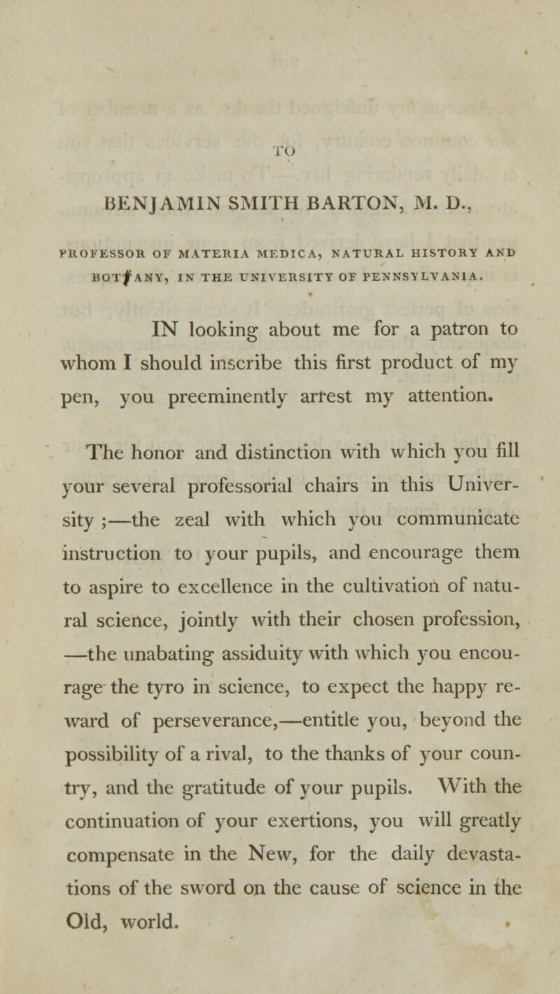 ro BENJAMIN SMITH BARTON, M. D., PROFESSOR OF MATERIA MEDICA, NATURAL HISTORY AND BOT^ ANY, IN THE UNIVERSITY OF PENNSYLVANIA. IN looking about me for a patron to whom I should inscribe this first product of my pen, you preeminently arrest my attention. The honor and distinction with which you fill your several professorial chairs in this Univer- sity ;—the zeal with which you communicate instruction to your pupils, and encourage them to aspire to excellence in the cultivation of natu- ral science, jointly with their chosen profession, —the unabating assiduity with which you encou- rage the tyro in science, to expect the happy re- ward of perseverance,—entitle you, beyond the possibility of a rival, to the thanks of your coun- try, and the gratitude of your pupils. With the continuation of your exertions, you will greatly compensate in the New, for the daily devasta- tions of the sword on the cause of science in the Old, world.