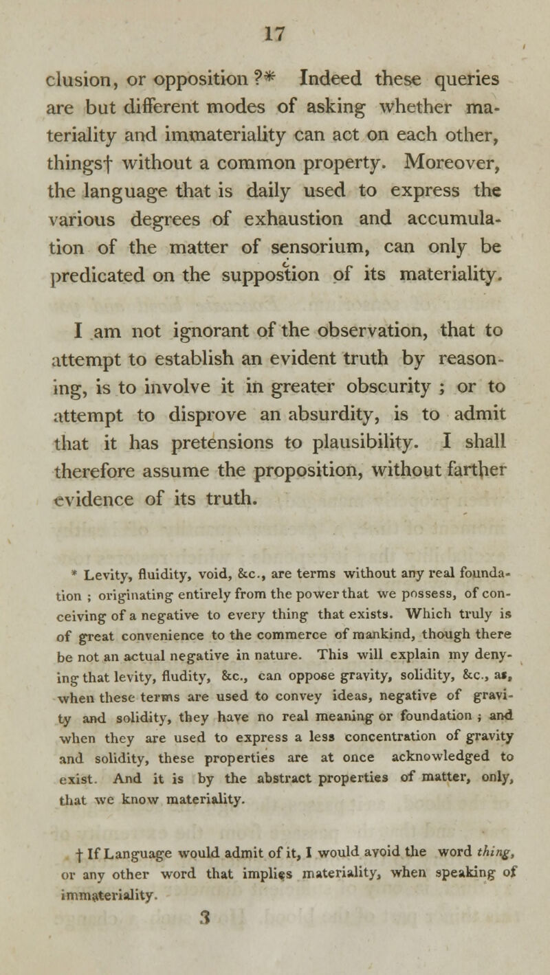 elusion, or opposition ?* Indeed these queries are but different modes of asking whether ma- teriality and immateriality can act on each other, thingsf without a common property. Moreover, the language that is daily used to express the various degrees of exhaustion and accumula- tion of the matter of sensorium, can only be predicated on the suppostion of its materiality. I am not ignorant of the observation, that to attempt to establish an evident truth by reason- ing, is to involve it in greater obscurity ; or to attempt to disprove an absurdity, is to admit that it has pretensions to plausibility. I shall therefore assume the proposition, without farther evidence of its truth. * Levity, fluidity, void, &c, are terms without any real founda- tion ; oinginating entirely from the power that we possess, of con- ceiving of a negative to every thing that exists. Which truly is of great convenience to the commerce of mankind, though there be not an actual negative in nature. This will explain my deny- ing that levity, nudity, &c, can oppose gravity, solidity, &c, at, when these terms are used to convey ideas, negative of gravi- ty and solidity, they have no real meaning or foundation j and when they are used to express a less concentration of gravity and solidity, these properties are at once acknowledged to exist. And it is by the abstract properties of matter, only, that we know materiality. t If Language would admit of it, I would avoid the word thing, or any other word that implies materiality, when speaking of immateriality. 3