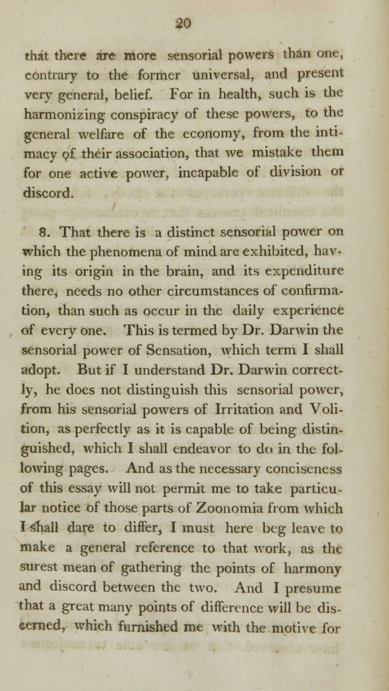 If that there are more sensorial powers than one, contrary to the former universal, and present very general, belief. For in health, such is the harmonizing conspiracy of these powers, to the general welfare of the economy, from the inti- macy of their association, that we mistake them for one active power, incapable of division or discord. 8. That there is a distinct sensorial power on which the phenomena of mind are exhibited, hav- ing its origin in the brain, and its expenditure there, needs no other circumstances of confirma- tion, than such as occur in the daily experience of every one. This is termed by Dr. Darwin the sensorial power of Sensation, which term I shall adopt. But if I understand Dr. Darwin correct- ly, he does not distinguish this sensorial power, from his sensorial powers of Irritation and Voli- tion, as perfectly as it is capable of being distin- guished, which I shall endeavor to do in the fol- lowing pages. And as the necessary conciseness of this essay will not permit me to take particu- lar notice of those parts of Zoonomia from which I s^iall dare to differ, I must here beg leave to make a general reference to that work, as the surest mean of gathering the points of harmony and discord between the two. And I presume that a great many points of difference will be dis- cerned, which furnished me with the motive for