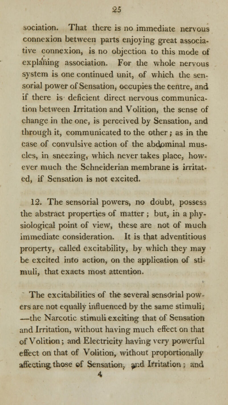 sociation. That there is no immediate nervous connexion between parts enjoying great associa- tive connexion, is no objection to this mode of explaYiing association. For the whole nervous system is one continued unit, of which the sen- sorial power of Sensation, occupies the centre, and if there is deficient direct nervous communica- tion between Irritation and Volition, the sense of change in the one, is perceived by Sensation, and through it, communicated to the other; as in the case of convulsive action of the abdpminal mus- cles, in sneezing, which never takes place, how- ever much the Schneiderian membrane is irritat- ed, if Sensation is not excited. 12. The sensorial powers, no doubt, possess the abstract properties of matter ; but, in a phy- siological point of view, these are not of much immediate consideration. It is that adventitious property, called excitability, by which they may be excited into action, on the application of sti- muli, that exacts most attention. The excitabilities of the several sensorial pow- ers are not equally influenced by the same stimuli; —the Narcotic stimuli exciting that of Sensation and Irritation, without having much effect on that of Volition; and Electricity having very powerful effect on that of Volition, without proportionally affecting those of Sensation, ^nd Irritation ; and 4