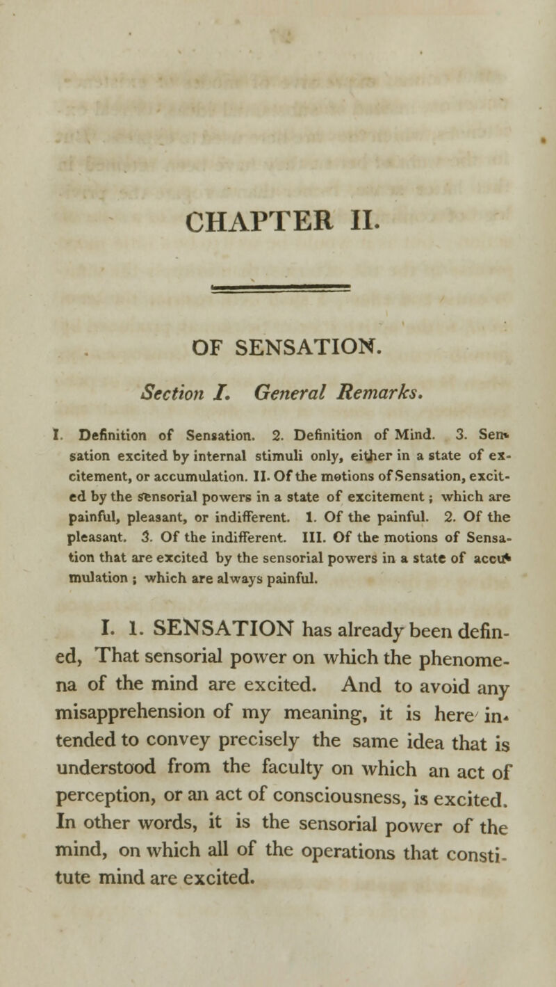 CHAPTER II. OF SENSATION. Section I. General Remarks. I. Definition of Sensation. 2. Definition of Mind. 3. Sen* sation excited by internal stimuli only, either in a state of ex- citement, or accumulation. II. Of the motions of Sensation, excit- ed by the Sensorial powers in a state of excitement; which are painful, pleasant, or indifferent. 1. Of the painful. 2. Of the pleasant. 3. Of the indifferent. III. Of the motions of Sensa- tion that are excited by the sensorial powers in a state of accu* mulation ; which are always painful. I. 1. SENSATION has already been defin- ed, That sensorial power on which the phenome- na of the mind are excited. And to avoid any misapprehension of my meaning, it is here in- tended to convey precisely the same idea that is understood from the faculty on which an act of perception, or an act of consciousness, is excited. In other words, it is the sensorial power of the mind, on which all of the operations that consti- tute mind are excited.