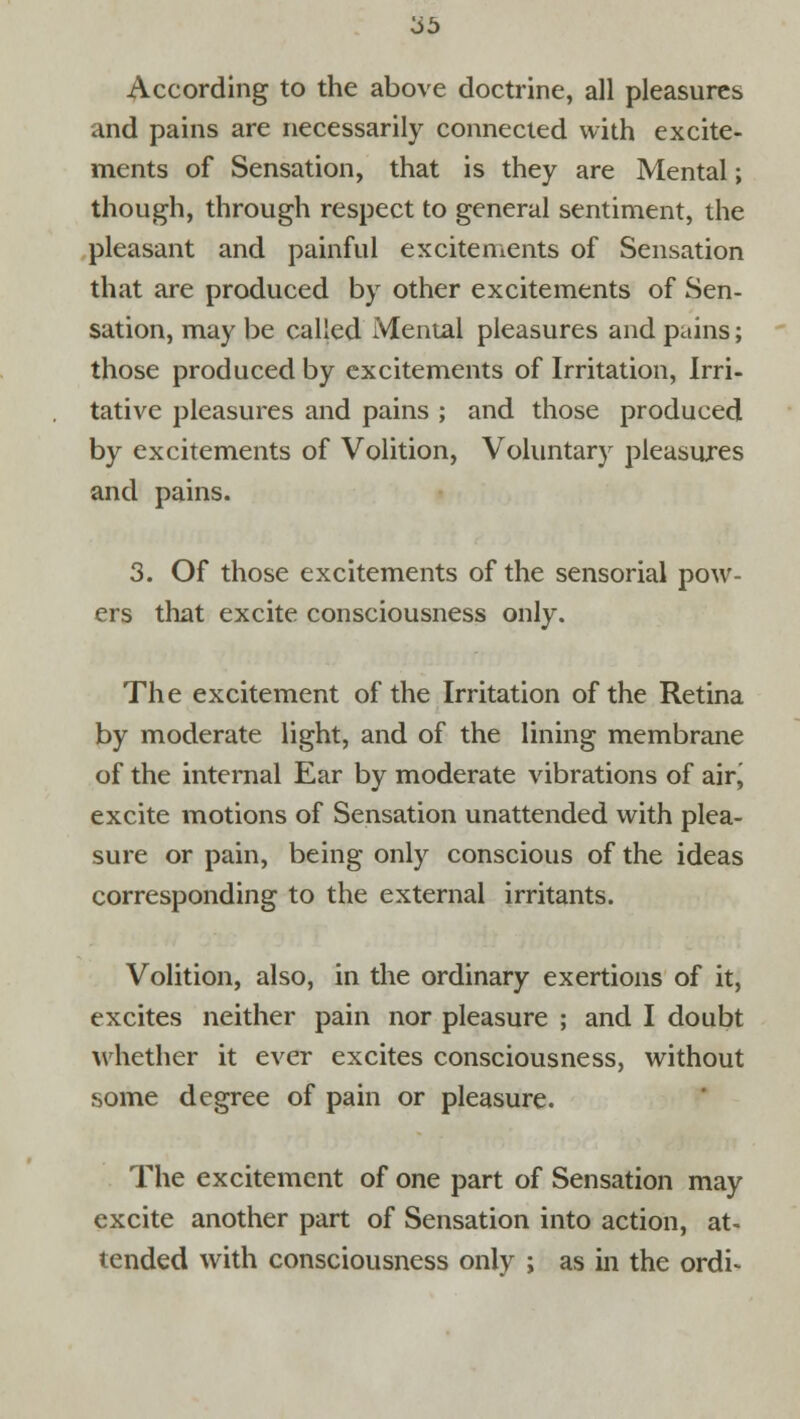 According to the above doctrine, all pleasures and pains are necessarily connected with excite- ments of Sensation, that is they are Mental; though, through respect to general sentiment, the pleasant and painful excitements of Sensation that are produced by other excitements of Sen- sation, may be called Mental pleasures and pains; those produced by excitements of Irritation, Irri- tative pleasures and pains ; and those produced by excitements of Volition, Voluntary pleasures and pains. 3. Of those excitements of the sensorial pow- ers that excite consciousness only. The excitement of the Irritation of the Retina by moderate light, and of the lining membrane of the internal Ear by moderate vibrations of air, excite motions of Sensation unattended with plea- sure or pain, being only conscious of the ideas corresponding to the external irritants. Volition, also, in the ordinary exertions of it, excites neither pain nor pleasure ; and I doubt whether it ever excites consciousness, without some degree of pain or pleasure. The excitement of one part of Sensation may excite another part of Sensation into action, at- tended with consciousness only ; as in the ordi-