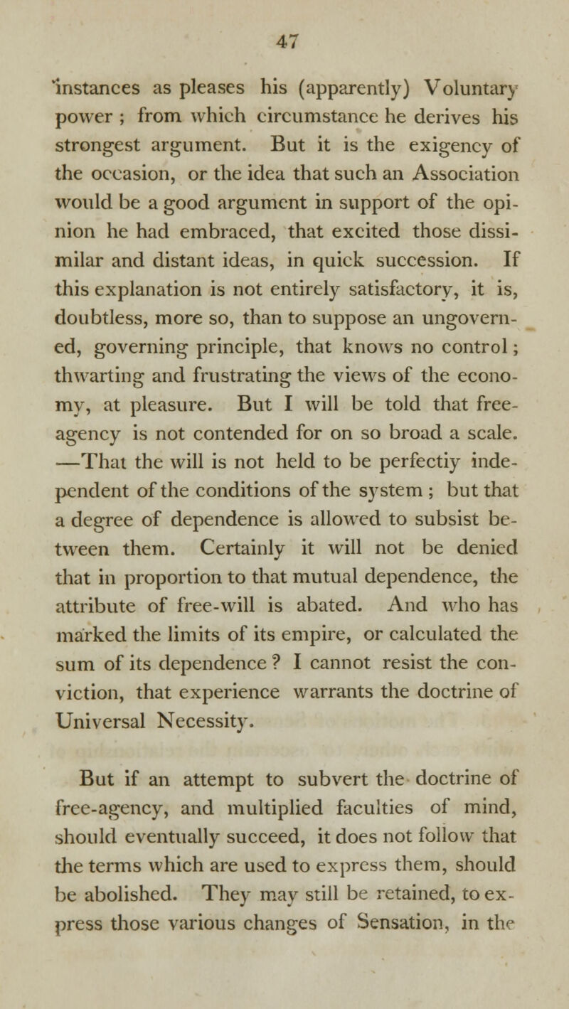 Instances as pleases his (apparently) Voluntary- power ; from which circumstance he derives his strongest argument. But it is the exigency of the occasion, or the idea that such an Association would be a good argument in support of the opi- nion he had embraced, that excited those dissi- milar and distant ideas, in quick succession. If this explanation is not entirely satisfactory, it is, doubtless, more so, than to suppose an ungovern- ed, governing principle, that knows no control; thwarting and frustrating the views of the econo- my, at pleasure. But I will be told that free- agency is not contended for on so broad a scale. —That the will is not held to be perfectly inde- pendent of the conditions of the system ; but that a degree of dependence is allowed to subsist be- tween them. Certainly it will not be denied that in proportion to that mutual dependence, the attribute of free-will is abated. And who has marked the limits of its empire, or calculated the sum of its dependence ? I cannot resist the con- viction, that experience warrants the doctrine of Universal Necessity. But if an attempt to subvert the doctrine of free-agency, and multiplied faculties of mind, should eventually succeed, it does not follow that the terms which are used to express them, should be abolished. They may still be retained, to ex- press those various changes of Sensation, in the