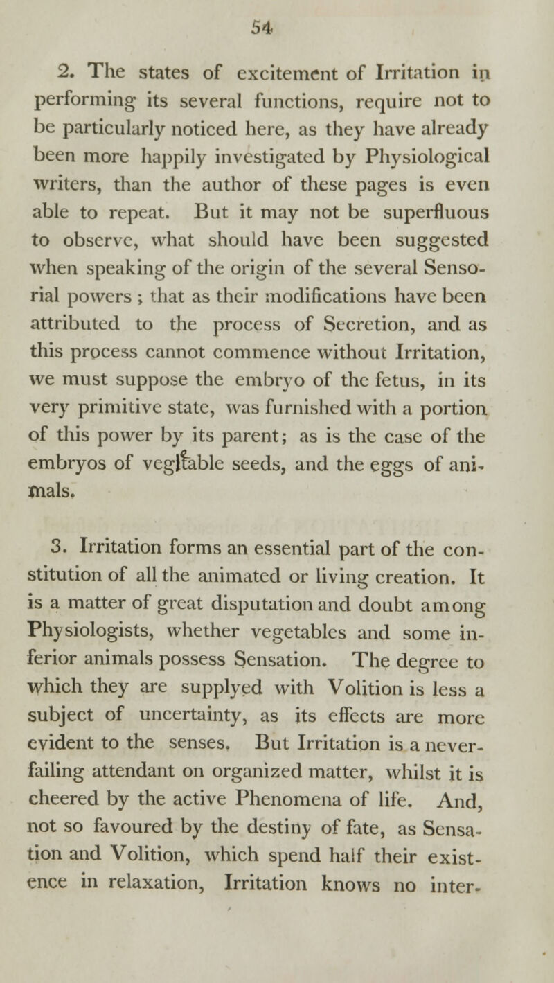 2. The states of excitement of Irritation in performing its several functions, require not to be particularly noticed here, as they have already been more happily investigated by Physiological writers, than the author of these pages is even able to repeat. But it may not be superfluous to observe, what should have been suggested when speaking of the origin of the several Senso- rial powers ; that as their modifications have been attributed to the process of Secretion, and as this process cannot commence without Irritation, we must suppose the embryo of the fetus, in its very primitive state, was furnished with a portion of this power by its parent; as is the case of the embryos of vegfeble seeds, and the eggs of ani- mals. 3. Irritation forms an essential part of the con- stitution of all the animated or living creation. It is a matter of great disputation and doubt among Physiologists, whether vegetables and some in- ferior animals possess Sensation. The degree to which they are supplyed with Volition is less a subject of uncertainty, as its effects are more evident to the senses. But Irritation is a never- failing attendant on organized matter, whilst it is cheered by the active Phenomena of life. And, not so favoured by the destiny of fate, as Sensa- tion and Volition, which spend haif their exist- ence in relaxation, Irritation knows no inter-