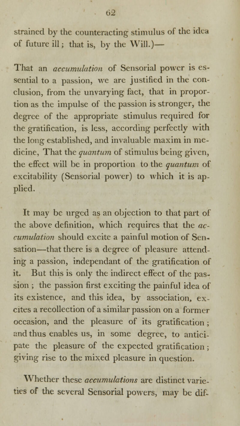 strained by the counteracting stimulus of the idea of future ill; that is, by the Will.)— That an accumulation of Sensorial power is es- sential to a passion, we are justified in the con- clusion, from the unvarying fact, that in propor- tion as the impulse of the passion is stronger, the degree of the appropriate stimulus required for the gratification, is less, according perfectly with the long established, and invaluable maxim in me- dicine, That the quantum of stimulus being given, the effect will be in proportion to the quantum of excitability (Sensorial power) to which it is ap- plied. It may be urged as an objection to that part of the above definition, which requires that the ac- cumulation should excite a painful motion of Sen- sation—that there is a degree of pleasure attend- ing a passion, independant of the gratification of it. But this is only the indirect effect of the pas- sion ; the passion first exciting the painful idea of its existence, and this idea, by association, ex- cites a recollection of a similar passion on a former occasion, and the pleasure of its gratification ; and thus enables us, in some degree, to antici- pate the pleasure of the expected gratification; giving rise to the mixed pleasure in question. Whether these accumulations are distinct varie- ties of the several Sensorial powers, may be dif-