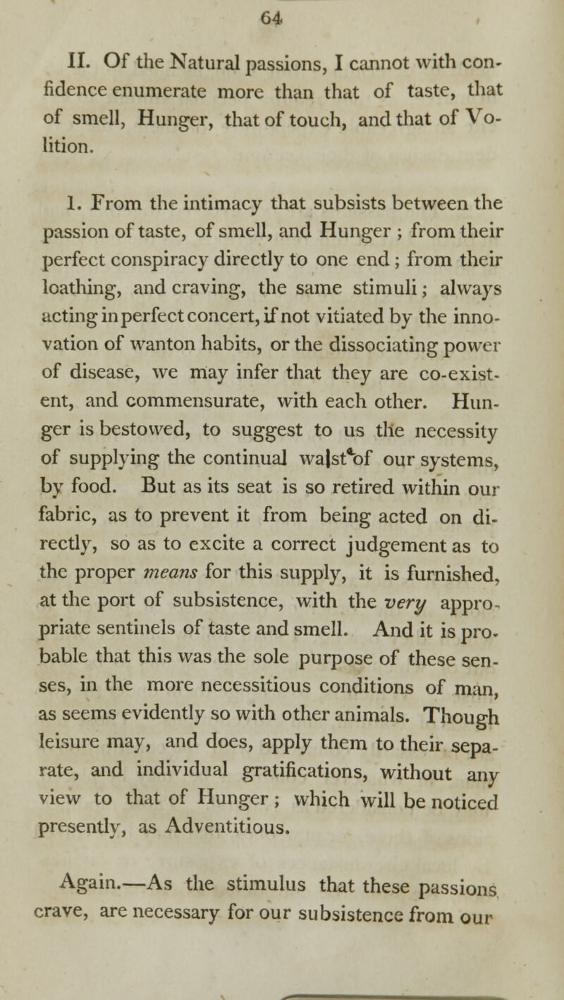 II. Of the Natural passions, I cannot with con- fidence enumerate more than that of taste, that of smell, Hunger, that of touch, and that of Vo- lition. 1. From the intimacy that subsists between the passion of taste, of smell, and Hunger ; from their perfect conspiracy directly to one end ; from their loathing, and craving, the same stimuli; always acting in perfect concert, if not vitiated by the inno- vation of wanton habits, or the dissociating power of disease, we may infer that they are co-exist- ent, and commensurate, with each other. Hun- ger is bestowed, to suggest to us the necessity of supplying the continual wa|stcof our systems, by food. But as its seat is so retired within our fabric, as to prevent it from being acted on di- rectly, so as to excite a correct judgement as to the proper means for this supply, it is furnished, at the port of subsistence, with the very appro- priate sentinels of taste and smell. And it is pro- bable that this was the sole purpose of these sen- ses, in the more necessitious conditions of man, as seems evidently so with other animals. Though leisure may, and does, apply them to their sepa- rate, and individual gratifications, without any view to that of Hunger ; which will be noticed presently, as Adventitious. Again.—As the stimulus that these passions crave, are necessary for our subsistence from our
