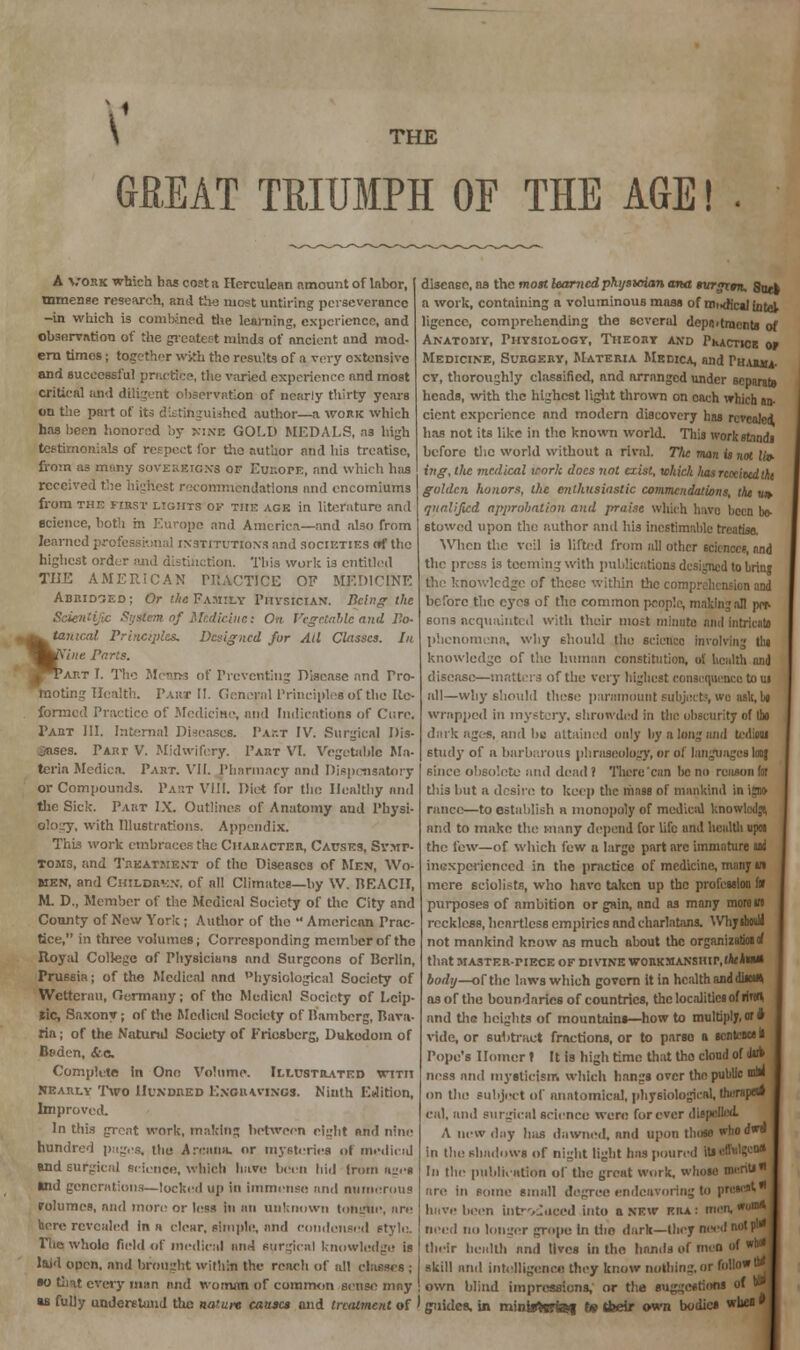 \ THE GREAT TRIUMPH OF THE AGE! . A vork which has coat a Herculean amount of labor, mmense research, and the most untiring perseverance -in which is combined the learning, experience, and Observation of the greatest minds of ancient and mod- ern times; together with fho results of a very extensive and successful practice, the varied experience and most critical and diligent observation of nearly thirty years on the part of its distinguished author—a work which has been honored ;>y nine GOLD MEDALS, a3 high testimonials of respect for the author and his treatise, from as mtiny SOVEREIGN'S of Europe, and which hits received the highest recommendations and encomiums from the first lights ov the age in literature and science, both in Europe and America—and also from learned professional institutions and societies ntf the highest order and distinction. This work is entitled THE AMERICAN PItACTJCE OF MEDICINE Abridged; Or the Family Physician. Being the Scientific System of Medicine: On Vegetable and Bo- tanical Principles. Designed fur All Classes. In Nine Paris. Part I. The Means of Preventing Disease and Pro- moting Health. Taut II. General Principles of the Re- formed Practice of Medicine, and Indications of Cure. Taut III. Internal Diseases. Part IV. Surgical Dis- eases. Part V. Midwifery. Part VI. Vegetable Ma- teria Mediea. Part. VII. Pharmacy and Dispensatory or Compounds. Part VIII. Diet for the Healthy and the Sick. Part IX. Outlines of Anatomy aud Physi- ology, with Illustrations. Appendix. This work embraces the Character, Causes, Symp- toms, and Treatment of the Diseases of Men, Wo- men, and Children, of all Climates—by W. MEACII, M. D., Member of the Medical Society of* the City and County of New York; Author of the •' American Prac- tice, in three volumes; Corresponding member of the Royal College of Physicians and Surgeons of Berlin, Prussia; of the Medical and hysiological Society of Wctterau, Germany; of the Medical Society of Leip- lic, Saxony; of the Medical Society of Bamberg, Rava- ria; of the Natural Society of Friosberg, Dukedom of Bsdcn, &a. Complete In One Volume. Illustrated with Nearly Two Hundred Engravings. Ninth Edition, Improved. In this great work, making between eight and nine hundred pages, the Arcana, or mysteries ol medioid and surgical science, which have been bid from ages *nd generations—locked up in immense and numerous rolumes, and more or less in an unknown tongue, arc here revealed in « clear, simple, and condensed style. The wholo field of medical and surgical Knowledge is laid open, nnd brought within the reach of all classes ; so that every man and woman of common sense mny disease, na the most learnedpktjstoian ana turgrm, 8uet a work, containing a voluminous mass of rni.dfcaj Intel ligencc, comprehending the several deportments of Anatomy, Physiology, Theory and Pi»actice 01 Medicine, Surgery, Materia Medica, nnd Thawa. cy, thoroughly classified, and arranged under separate heads, with the highest light thrown on each which an- cient experience nnd modern discovery has revealed, has not its like in the known world. This work standi before the world without n rival. The man is not («► ing, llic medical irnrk docs not exist, which lias noticed tht golden honors, the enthusiastic commendations, the u» qualified approbation and praise which have been bo- stowed upon the author and his inestimable treatise. When the veil is lifted from nil other 6ckncee, nnd the press is teeming with publications designed to bring the knowledge of these within the comprehension and before the eyes of the common people, making all per. sons acquainted with their most minute mat intricate phenomena, why should the science involving tin knowledge of the human constitution, of health and disease—matters of the very highest consequence to ui all—why should these paramount subjects, wo ask, U wrapped in mystery, shrowded in the obscurity of die dark ages, and he attained only by a long and tcdioui 6tudy of a barbarous phraseology, or of languages loo} since obsolete and dead? There can bono reason for this but a desire; to keep the mass of mankind in ifflo ranee—to establish a monopoly of medical knowlcdft and to make the many depend for life und hcaltlmpoi the few—of which few a large part arc immature ui inexperienced in the practice of medicine, many w mere sciolists, who have Liken up the profession to I purposes of ambition or gain, nnd as many more in reckless, heartless empirics and charlatans. Whyihould not mankind know as much about the organization^ that MASTER-riECE OF DIVINE W0RKMANSHIP,(*«*«SS1 body—of the laws which govern it in health and diia* as of the boundaries of countries, the localities of liieU and the heights of mountains—how to multiply, or * vide, or subtract fractions, or to parso a sentence! Pope's Homer» It is high time that the cloud of (Ur» ncss and mysticism which hangs over the public wm on the subject of anatomical, physiological, theraoew eal, and surgical science were forever dispelled. A new day luis dawned, arid upon those who d*» in the shadows of night light has poured todMgc* In the publication of the great work, whole menU are in some small degree endeavoring to presort have been introduced into a new era: men,™* need no longer grope in tho dark—they need not pi* their health nnd lives in tho hands of men of *** skill and intelligence they know nothing, or follow »» own blind impressions, or the suggestions of N «s fully understand the nature came* and treatment of ' guides, in mintaefef J* tfeeir own bodies wuca *