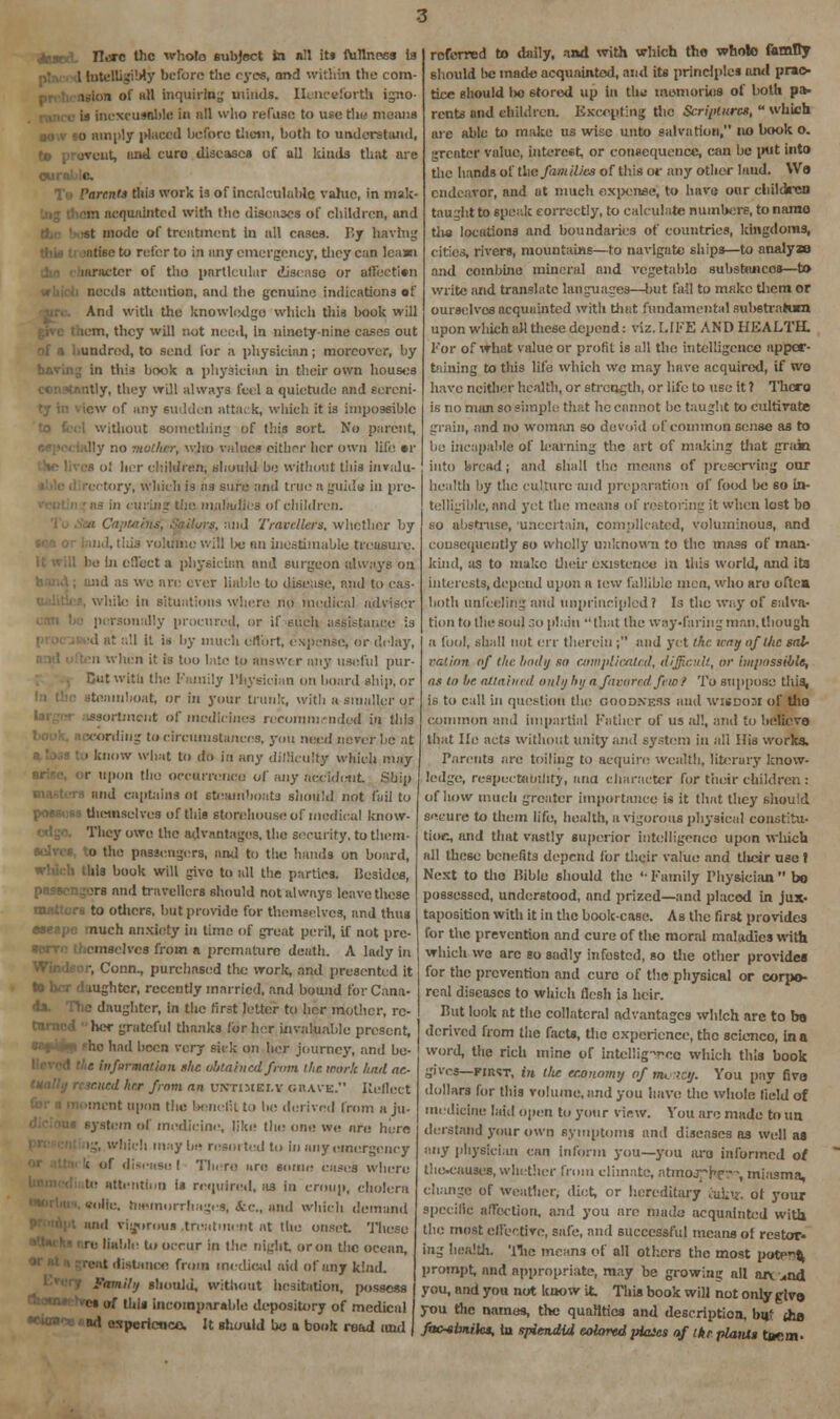 1 lutelligiMy before tlie eyes, and within the com- uum of nil inquiring minds. Henceforth igno- is inexcusable in nil who refuse to u*e the means sour 50 amply placed before tlietn, both to understand, te prevent, und euro diseases of all kinds that are QUI Tb Parents this work is of Incalculable value, in mak- sra acquainted with the diseases of children, and •st mode of treatment in all cases. P.y having this treatise to refer to in any emergency, they can learn laracter of tho particular disease or afiecttan needs attention, and the genuine indications of And with the knowledge which this book will icm, they will not need, in ninety-nine cases out of a hundred, to send for a physician; moreover, by having in this book a physician in their own houses itly, they will always feel a quietude and eereni- iew of any sudden attack, winch it is impossible without something of ihis sort No parent, lly no mother, who values oithor her own life «r ol licr children; should be without this invalu- rectory, which is as sure and true a guide in pre- ns in curing the maladies of children. ■ ilurs, and Travellers, whether by :. !, lids volume will Ix; au inestimable treasure, be In effect a physician and surgeon always on ; and as we are ever liable to disease, and to cas- while in situations where no medical adviser p rsonally procured, or if such assistance is i at all It is by much oflbrt, expense, or delay, . hen it is too late to answer any useful pur- Hut with the Family Physician on board ship, or steamboat, or in your trunk, with a smaller or ssortment of medicines recommended in this •<writing to circumstances, yon need never he at ■ know what to do in any dilliculty which may r upon the occurrence of any accident Ship and captains ol steamboats should not fail to possess themselves of this storehouse! of medical know- Thcy owe the advantages, the security, to them- selves, to the passengers, and to the hands on board, ilils book will give to all the parties. I!e3ides, passengers anil travellers should not always leave these ■s to others, but provide for themselves, and thus aseapc much anxiety in time of great peril, if not pre- serve themselves from a premature death. A lady in Windsor, Conn., purchased the work, and presented it to her daughter, recently married, and bound for Cana- da. Trie daughter, in the first letter to her mother, rc- her grateful thanks for her invaluable present, he had been very sick on her journey, and bu- - iiifarmatioii she obtained from the work hail ac- mud hrr from an cktikely CRAVE. Ileftcct nt upon the benefit to be derived from a ju- I system of medicine, like the one we are here ig, which maybe resulted to in any emergency I disease I Tin re are some eases where ■ attention is required, as in croup, cholera ilic. hmmorrhages, &e., and which demand I vigorous treatment at the onset These iable to occur in the night oron the ocean, listiinoe froiri medical aid of any kind. Family should, without hesitation, possess I es of this incomparable depository of medical •eio»*. nri ospericflca It should bo a book read raid referred to daily, and with which the whole family should l>c made acquainted, and its principles and prac- tice should l>o 6tored up in tlw memories of both pa- rents and children. Excepting the Scriptures,  which are able to make us wise unto salvation, no book o. greater value, interest, or consequence, can be put into the hands of the families of this or any other laud. We endeavor, and at much expense, to have onr children taught to speak correctly, to calculate numbers, to namo tlia locutions and boundaries of countries, kingdoms, cities, rivers, mountains—to navigate ships—to analyai and combine mineral and vegetable substmicos—to write and translate languages—but fall to make them or ourselves ncquuinted with Unit fundamental sul>stra*um upon which all these depend: viz. LIFE AND HEALTH. l'or of what value or profit is all the intelligence apper- taining to this life which we may have acquired, if wo have neither health, or strength, or life to use it ? Thcro is tio man so simple that he cannot be taught to cultivate grain, and no woman so devoid of common sense as to lie incapable of learning the art of making that grain into bread ; and eIiuII the means of preserving oar health by the culture and preparation of food be so in- telligible, and yet the means of restoring it when lost bo so abstruse, uncertain, complicated, voluminous, nnd consequently so wholly unknown to the mass of man- kind, as to make their existence In this world, and its interests, depend upon a tew fallible men, who aro oftea both unfeeling and unprincipled 1 Is the way of salva- tion to the soul so plain that the way-faring man. though a fool, shall not err therein ; and yet the way of the sab- radon of the Imtlij so complicated, difficult, or impossible, as to he attained only hy a favored few f To suppose this, is to call in question the GOODNESS and wisdom of tllO common and impartial Father of us all, and to believe that He acts without unity and system in all His works. Parents are toiling to acquire wealth, literary know- ledge, respectability, ana character for their children: of how much greater importance is it that they should secure to them life, health, a vigorous physical constitu- tion and that vastly superior intelligence upon which all these benefits depend for their value nnd their use I Next to tho Bible should the '• Family Physician  bo possessed, understood, and prized—and placed in jux- taposition with it in the bookcase. As the first provides for the prevention and cure of the moral maladies with which we arc so sadly infested, so Ute other provides for the prevention and cure of the physical or corpo- real diseases to which flesh is heir. Hut look at the collateral advantages which are to be derived from the facts, the experience, the scienco, in a word, the rich mine of intellig-voc which this book gives—first, in tlie economy of m<. >cy. You pay five dollars for this volume, and you have the whole field of medicine laid open to your view. You are made to un derstaud your own symptoms and diseases as well as any physician can inform you—you aro informed of tho-cuuscs, whether from climate, atmojbc™, miasma, change of weather, diet, or hereditary tutor, ol your specific affection, and you are made acquainted with the most effective, safe, and successful means of restor- ing health. The means of all others the most potei^ prompt, and appropriate, may be growing all an. ..nd you, and you not know it This book will not only glvo you the names, the qualities and description, but (ha fac-sbniks, la splendid colored piaics of ike plain* tnem.