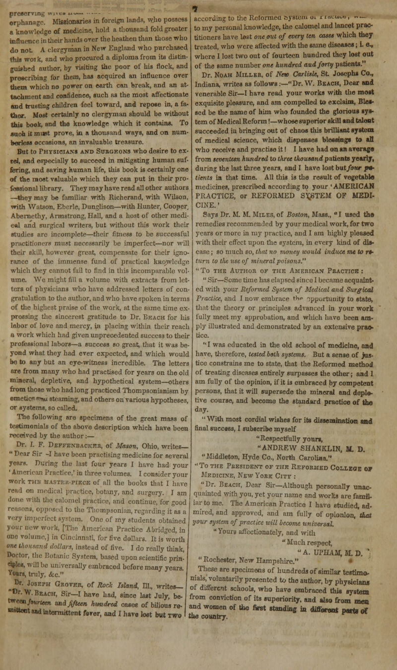 preserving *nw ••• orphanage. Missionaries in foreign lands, who possess a knowledge of medicine, hold a thousand fold greater influence in their hands over the heathen than those who do not A clergyman in New England who purchased this woik, and who procured a diploma from its distin- guished author, by visiting the poor of his flock, and proscribing for them, has acquired an influence over them which no power on earth can break, and an at- tachment and confidence, such as the most affectionate and trusting children feel toward, and repose in, a fa- ther. Most certainly no clergyman should be without this book, and the knowledge which it contains. To such it must prove, in a thousand ways, and on num- berless occasions, an invaluable treasure. But to Physicians and Surgeons who desire to ex- td, and especially to succeed in mitigating human suf- fering, and saving human life, this book is certainly one of the most valuable which they can put in their pro- fessional library. They may have read all other authors —they may be familiar with Richerand, with Wilson, with Watson, Eberle, Dunglison—with Hunter, Cooper, Abemcthy, Armstrong, Hall, and a host of other medi- e«l and surgical writers, but without tlus work their studies arc incomplete—their fitness to be successful practitioners must necessarily be imperfect—nor will their skill, however great, compensate for their igno- rance of the immense fund of practical knowledge which they cannot fail to find in this incomparable vol- ume. We might fill a volume with extracts from let- ters of physicians who have addressed letters of con grntulation to the author, and who have spoken in terras of the highest praise of the work, at the same time ex- pressing the sinccrcst gratitude to Dr. Beach for his labor of love and mercy, in placing within their reach a work which had given unprecedented success to their professional labors—a success so greats that it was be- yond what they had ever expected, and which would be to any but an eye-witness incredible. The letters are from many who had practised for years on the old mineral, depletive, and hypothetical system—others from those who had long practiced Thompsonianism by emetic* **nu steaming, and others on various hypotheses, or systems, so called. The following are specimens of the great mass of testimonials of the above description which have been received by the author :— Dr. I. F. Deffenb acker, of Mason, Ohio, writes—  Dear Sir -I have been practising medicine for several years. During the last four years I have had your ' American Practice,' in three volumes. I consider your work this mastkh-pikck of all the books that I have read mi medical practice, botany, and surgery. I am done with the calomel practice, and continue, for good reasons, opposed to the Thoinpsonian, regarding it as a very imperfect system. One of my students obtained your new work, [The American Practice Abridged, in one volume,] in Cincinnati, for five dollars. It is worth one thousand dollars, instead of five. I do really think, Doctor, the Botanic System, based upon scientific prin- eSnles, will be universally embraced before many years. Yours, truly, &c. Dr. Joseph Grover, of Rock Island, HI, writes— Dr. W. Beach, Sir—I hare had, according to the Reformed system tn nutum, ~_ . to my personal knowledge, the calomel and lancet prac- titioners have lost one out of every ten casts which they treated, who were affected with the same diseases; L e, where I lost two out of fourteen hundred they lost out of the same number one hundred and forty patients. Dr. Noah Miller, of New Carlisle, St Josephs Co, Indiana, writes as follows:—Dr. W. Beach, Dear and venerable Sir—I have read your works with the most exquisite pleasure, and am compelled to exclaim, Bles- sed be the name of him who founded the glorious sys- tem of Medical Reform!—whose superior skill and talent succeeded iu bringing out of chaos this brilliant system of medical science, which dispenses blessings to an who receive and practise it I I have had on an average from seventeen hundred to tliree thousand patients yearly, during the last three years, and I have lost but/bar »» tients in that time. All this is the result of vegetable medicines, prescribed according to your 'AMERICAN PRACTICE, or REFORMED SYSTEM OF MEDI- CINE. ' Says Dr. M. M. Miles, of Boston, Mass., I used the remedies recommended by your medical work, for two years or more in my practice, and I am highly pleased with their effect upon the system, in every kind of dis- ease ; so much so, that no money would induce me to rt- turn to tlie use of mineral poisons. TO THE AUTHOR OF THE AMERICAN PRACTICE:  Sir—Some tune has elapsed 6incc I became acquaint- ed with your Reformed System of Medical and Surgical Practice, and I now embrace the opportunity to state, that the theory or principles advanced in your work fully meet my approbation, and which have been am- ply illustrated and demonstrated by an extensive prac- tice.  I was educated in the old school of medicine, and have, therefore, tested both systems. But a sense of jus- tice constrains me to state, that the Reformed method of treating diseases entirely surpasses the other; and 1 am fully of the opinion, if it is embraced by competent persons, that it will supersede the mineral and deple- tive course, and become the standard practice of the day.  With most cordial wishes for its dissemination and final success, I subscribe myself Respectfully yours, ANDREW SHANKLIN, M. D. Middleton, Hyde Co., North Carolina. To the President of the Reformed College or Medicine, New York Citv : Dr. Beach, Dear Sir—Although personally unac- quainted with you, yet your name and works are famil- iar to me. The American Practice I have studied, ad- mired, and approved, and am fully of opionlon, that your system of practice will become universal Yours affectionately, and with  Much respect, A. UPHAM.M.D. '  Rochester, New Hampshire, These are specimens of hundreds of similar testimo- nials,'voluntarily presented to the author, by physicians of different schools, who have embraced this system