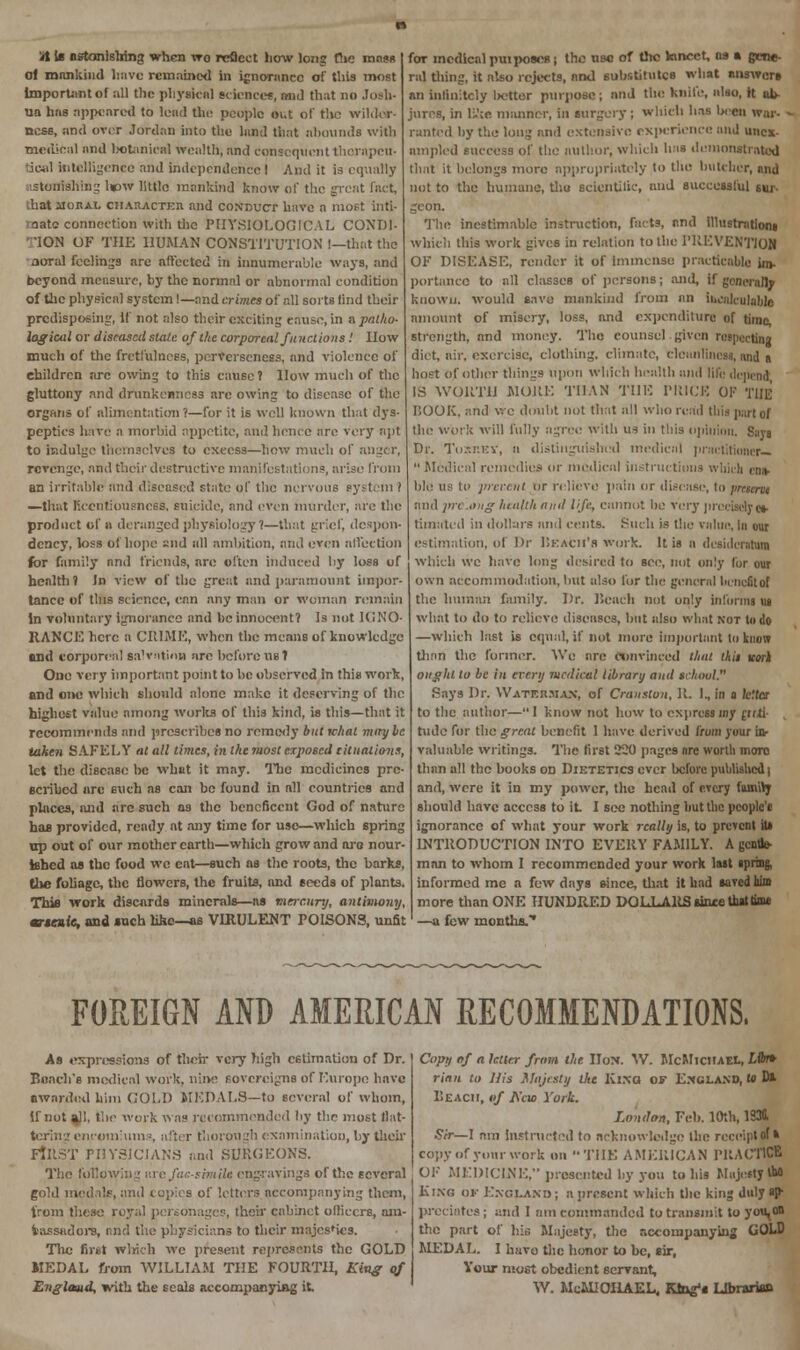 lit is astonishing when vro reflect how long f!ie mnss of mankind linve remained in ignorance of' this most important of all the physical science*, and that no Josh- Ua has appeared to lead the people out of the wilder- ness, and over Jordan into the land that abounds with ■medical and botanical wealth, and consequent thornpeu- tical intelligence and independence I And it is equally ■stonishing l»w little mankind know of the great fact, hat iioEAL character and conduct have a most inti- mate connection with the PHYSIOLOGICAL CONDI- 'lON OF THE HUMAN CONSTITUTION !—that the aoral feelings are affected in innumerable ways, and beyond measure, by the normal or abnormal condition of the physical system!—and crimes of all sorts tind their predisposing, If not also their exciting cause, in a patho- logical or diseased state of the corporeal JunctionsI How much of the fretfulnoss, perverseness, and violence of children are owing to this cause? How much of the gluttony and drunkenness are owing to disease of the organs of alimentation'(—for it is well known that dys- peptics have a morbid appetite, and hence are very apt to indulge themselves to excess—how much of anger, revenge, and their destructive manifestations, arise from an irritable and diseased state of the nervous eystcin 1 —that licentiousness, suicide, and even murder, are the product of » deranged physiology?—that grief, despon- dency, loss of hope £i;d all ambition, and even affection for family and friends, are often induced by loss of health? In view of the great and paramount impor- tance of this science, can any man or woman remain in voluntary ignorance and he innocent? Is not IGNO- RANCE here a CRIME, when the means of knowledge and corporeal salvation are before us? One very important point to be observed in this work, and one which should alone make it deserving of the highest value among works of this kind, is this—that it recommends and prescribes no remedy but tchal maybe taken SAFELY at all times, in the 7uost exposed situations, let the disease be what it may. The medicines pre- scribed are such as can he found in all countries and places, and are such ns the beneficent God of nature has provided, ready at any time for use—which spring up out of our mother earth—which grow and are nour- ished as the food wc eat—such as the roots, the barks, the foliage, the flowers, the fruits, and seeds of plants. This work discards minerals—as mercury, antimony, m-tnle, and such like—as VIRULENT POISONS, unfit for medical puiposes; the use of the lancet, as a gene- ral tiling, it also rejects, and substitutes what answers an infinitely iK-tter purpose ; and the knife, also, it ab- jures, in Ifte manner, in surgery ; which has Ixcn war- ranted by the long and extensive experience and uncx- ampled success of the author, which has demonstrated that it belongs more appropriately to the butcher, and not to the humane, thu scientific, and successful sm> geon. The inestimable instruction, farts, and illustration! which this work gives in relation to the PREVENTION OF DISEASE, render it of Immense practicable im- portance to all classes of persons; and, if generally known, would save mankind from an incalculable amount of misery, loss, and expenditure of time, strength, and money. The counsel.given respecting diet, air. exercise, clothing, climate, cleanliness, and n host of other things upon which health and life depend IS WORTH MORE THAN THE PRICE OF THE HOOK, and we doubt not that all who read this part of the work will fully agree with us in this opinion. Says Dr. Toxr.EY, a distinguished medical practitioner—  Medical remedies or medical instructions which ens- blO ns to prcn-at or relieve pain or disease, to present and jrrcoug health ami life, cannot be very precisely es- timated in dollars and cents. Such is the value, In our estimation, of Dr Ukach'h work. It is n desideratum which wc have long desired to see, not only for our own accommodation, but also for the general benefit of the human family. Dr. Beach not only informs ua what to do to relieve diseases, but also what not to do —which last is equal, if not more important to know than the former. Wc are convinced that this tcorl ought to be in every medical library and school. Says Dr. Watkr.m.vn, of Cranston, H. I., in o /cita- to the author—1 know not how to express iny rirti- rude for the great benefit 1 have derived lirom your in- valuable writings. The first 220 pages nre worth more than all the books od Diktetics ever before published) and, were it in my power, the head of every family should have access to it I sec nothing hut the people'* ignorance of what your work really is, to prevent iu INTRODUCTION INTO EVERY FAMILY. A gentle- man to whom I recommended your work last spring, informed me a few days since, that it had saved him more than ONE HUNDRED DOLLARS since that time —a few months.'' FOREIGN AND AMERICAN RECOMMENDATIONS. As expressions of then- very high estimation of Dr. Bench's medical work, niiv.' sovereigns of Europe have awarded him GOLD MEDALS—to several of whom, if not ajl, the work was recommended by the most flat- tering encomiums, after thorough examination, by their FIRST PHYSICIANS and SURGEONS. The following >:n-facsimile engravings of the several gold medals, and copies of letters accompanying them, from these royal personages, their cabinet olliecra, am- bassadors, and the physicians to their majcs'ies. The Brat which we present represents the GOLD MEDAL from WILLIAM THE FOURTH, King of Englaud, with the seals accompanying it. Copy of a letter from the Hon. W. McMicitael, Lib* rian to His Majesty the Ki.xa of England, to D* BEACH, of Alio York. London, Feb. 10th, 1330. Sir— 1 imi instructed to acknowledge the receipt of * copy of your work on THE AMERICAN PRACTICE OF MEDICINE, presented by you to his Majesty *■ Kino ok England; a present which the king duly *f predates ; and I am commanded to transmit to you,on the part of his Majesty, the accompanying GOl>D MEDAL. I huvo the honor to be, sir, Your most obedient servant, W. MeMJOHAEL, Ktag's Librarian