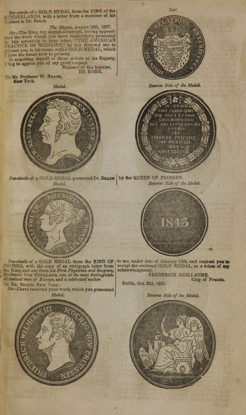 Facsimile of a GOLD MEDAL from the KING of the I ERLAND3, with a letter from a member of his to Dr. Beach. The Hague, Aupiist 18th, 1837. /r_The Kins, my august sovereign, bavin? apprcci- 1 the work which you have respectfully presented to him acrecably to your letter, THE AMERICAN PRACTICE OF MEDICINE, he has directed me to nt you, in his name, with a GOLD MEDAL, which the honor now to present In acquitting myself ot these orders of his Majesty, j to apprise you of my great respect Minister of the Interior, DE KORK. To Mr. Professor VV. Bjkaoh, Maw York. Medal. Reverie Side of the MedaL l^llBO CL&IU&S'IMt MEfl ■ DOCT.Er.PROV  NOYIHORUEXSI , I'RO OBJ. \roEX.lMr].1Rl I ■• i ; I'v | AMCjftlC&N PRACTICE or ■aiedu'uxi: I '■■■' S» AiDccczatvn. mslmUe of a GOLD MEDAL presented Dr. Bkach by the QUEEN OF 1'RUSSEN. MedaL I Reverse Side, nf ike Medal 1843 Facsimile of a GOLD MEDAL from the KING OF l to me, under date of January 10th, and requart you to F.H.USSIA, with the copy of an autograph letter from accept the enclosed GOLD MEDAL, as a token of «ry i the King, and one from his First Physician and Surgeon, acknowledgment or Von Hufeland, one of the most distinguish- FREDERICK GUILLAUME, ed medical men of Europe, and a celebrated author. King of Prussia, Dn. Beach, New York : BcrUn> 0ct 23d. 1833. Sir—I have received your work, which you presented J MedaL I Reverse Side of the MedaL