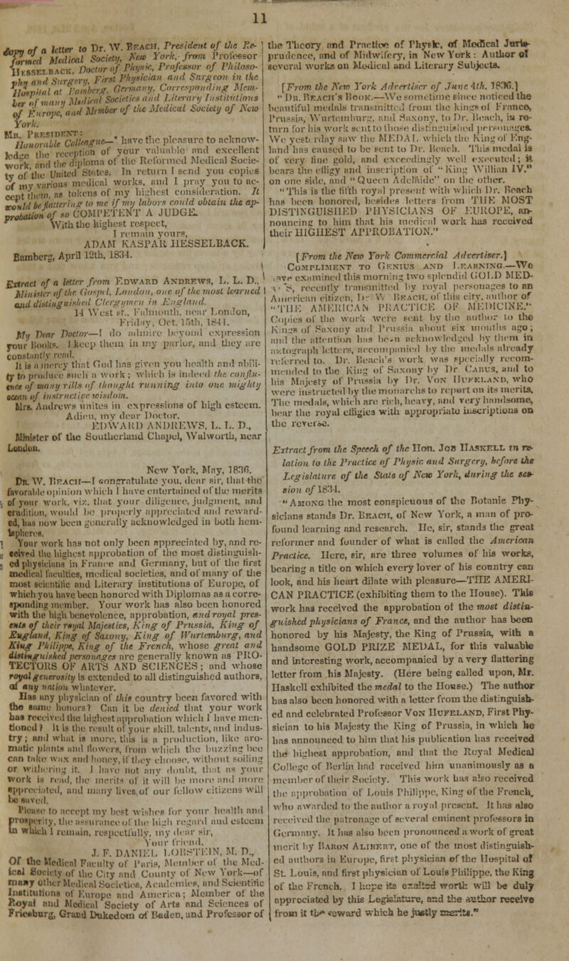 jSrs,^ Medical SocietyU heM York fn,m Pressor ilE.8B.BACK, Doctor of Ph**. Professor of Pkdoso- ,,/,»«„,/ 3:<r«■-.■., **» ***»« •»«*<* *«■««« 'l*e llStpMlat Pamberg. Germany, Corresponding Mem- htr of many Midinil Societies and Literary TuotUutimis of Europe, nail Mtmbcr of the Medical Society of Acio York Honorable Cologne-' have the pleasure to acknow- Indire the reception ot your valuable and excellent w„rk ■mil the diploma of the Reformed Medical Socie- ty of'the United States. In return I send you copies of my various medical works, and I pray you to nc- cent tliimi. » tokcns of my lli-hrEl consideration. It ronld be Haltering to me if my labors could obtain tlie ap- m^sUMOf to COMPETENT A JUDGE. With the highest respect, I remain your?, ADAM KASPAR HESSELBACK. Bamberg, April 12th, 183-1. Extract of a Utter from Edward Andrews, L. L. D.. Minister of the Gospel. London, one of the must learned I ajid distinguished Clergymen in Rvglavd. 11 West et., Falmouth, near London, Friday, Oct. 15th, 1841. My Wear Doctor—I do admire beyond expression your books. I keep them in my parlor, and they arc Constantly read. li iii a mercy that God hn9 given you hoalth and abili- ty in produce such a work ; which is indeed '//.-: ronjlu- tast of vinny rill* of thought running into one. mighty ocean of instructive leisdom. Mrs. Andrews unites in expressions of high esteem. Adieu, my dear Doctor. EDWARD ANDREWS, L. L. D., Minister of tlie Southcrland Chapel, Walworth, near London. New York, May, IPHfi. Dn. W. Beach— I oonpratulatc you. dear sir, that the favorable opinion which I have entortuincd oftlic merits of your work, viz. that your diligence, judgment, and ' tradition, wind.I In; properly appreciated nnd reward- ed, bus now been generally acknowledged in both hem- ispheres. I Yoar work has not only boon appreciated by, nnd re- eeivril tlie highest approbation of the most distinguish- 8 cd physicians in France and Germany, but of tl>c h'rst medical Faculties, medical societies, and of many of the most scicntilic and Literary institutions of Europe, of which you have been honored with Diplomas as a corre- sponding member. Your work has also been honored with the high benevolence, approbation, and royal pres- ents of their royal Majesties, King of Prussia, King of England, King of Saxony, King of Wnrlemburg, and King Philippe, King of the French, whose great and distinguished personages are generally known as PUO- TECTOHS OK ARTS AND SCIENCES! and whose royalgtnerosily is extended to all distinguished authors, of any nation whatever. Ilss any physician of this country boon favored with the same honors 1 Can it bo denied that your work has received ilie highest approbation which 1 have men- tioned 1 It is the result of your skill, talent-, and indus- try ; ami what is inure, tliis is a production, like aro- matic plants and dowers, from which the buzzing bee can take wax mid honey, if they choose, without foiling or withering it. 1 liavo not any doubt, that as your work is read, the merits of it will be more and more appreciated, and many lives of our fellow citizens will 1*! Saved, Please to accept my best wishes for your health and prosperity, the assurance of the 11i_r 11 regard and esteem In which 1 remain, respectfully, my dear sir, Your friend, J.F.DANIEL I.OBSTE1N, M. D„ Or the Medical Faculty of 1'aris, Member ol the Med- ical Society of the City and County of New York—of moay other Medical Societies, Academies, and Scientific Institutions of Europe and America; Member of the Royal and Medical Society of Arts and Sciences of Friesburg, Grand Dukedom of Baden, and Professor of the Theory and Practice of Physic, of Medical Jttrts- prudence, and of Midwifery, in New York i Author ol several works on Medical and Literary Subjects. f From the Kim York Adrerliser of June 4th. IBM.] •• Dn. Reach's Hook.—Wo sometime since noticed the beautiful medals transmitted from the kings of franco, Prussia, Wnrtemburg, and Saxony, to Dr. Beach, iu re- turn for his work si nt to those distinguished personages. We vest, rday saw the MEDAL which the King of Eng- land has caused to be sent to Dr. Beach. This medal la of very line gold, nnd exceedingly well executed; it bears the effigy and inscription of  King Willinn IV. on one side, and Queen Adelaide on the other. This is the fifth royal present with which Dr. Roach has been honored, besides letters from TUK MOST DISTINGUISHED PHYSICIANS OK EUROPE, an- nouncing to him that his medical work lias received their HIGHEST APPROBATION. [From the Ntm York Commercial Advertiser.] ■Compliment to Genius and Learning.—Wo i ivp examined this morning two splendid GOLD MED- vV, recently transmitted by royal personages to an American citizen, 1>- V. Beach, of this city, author of THE AMERICAN PRACTICE OF MEDICINE. Coiiies of the work were sent by tin; author to tho Kn-s of Saxony and Prussia about six months ago; and the attention has be.u acknowledged by them in autograph letters, accompanied by the medals already referred to. Dr. Bench's work was specially recom- mended to the King of Saxony by Dr Casus, and to bis Majesty of Prussia by Dr. VoN IIVFKLAND, who were instructed by the monarchs to report on its merits. The medals, which are rich, heavy, and very handsome, bear the royal cliigics with appropriate inscriptions on the revuiic. Extract from the Speech of the lion. Job Haskell *n re- lation to the Practice of Physic and Surgery, before the Legislature of the Stala of i\'cw York, during the se$~ lion of 1834. Among the most conspicuous or the Botanie Phy- sicians stands Dr. Leach, of New York, a man of pro- found learning and research. He, sir, stands the great reformer and founder of what is called the American Practice. Here, sir, are three volumes of his works, bearing a title on which every lover of his country can look, and his heart dilate with pleasure—THE AMERI- CAN PRACTICE (exhibiting them to the House). This work has received the approbation of the most distin- guished physicians of France, and the author has been honored by his Majesty, the King of Prussia, with a handsome GOLD PRIZE MEDAL, for this valuable and interesting work, accompanied by a very fluttering letter from his Majesty. (Here being called upon, Mr. Haskell exhibited themcoVil to the House.) The author has also been honored with a letter from the distinguish- ed and celebrated Professor Von Hufeland, First Phy- sician to his Majesty the King of Prussia, in which he has announced to him that his publication has received the highest approbation, and that the Royal Medical College of Berlin had received him unanimously as a member of their Society. This work has also received tbe approbation of Louis Philippe, King of the French, who awarded to the author a royal present. It has also received the patronage of several eminent professors in Germany. It has also been pronounced a work of great merit by I'.auon AlibXrt, one of tin; most distinguish- ed authors in Europe, first physician of the Hospital of St Louis, and first physician of Louis Philippe, the King of the French. I hope its er.aitsd worth will be duly appreciated by this Legislature, asd the Author receive from it tl/» .coward which he justly ffisrits.
